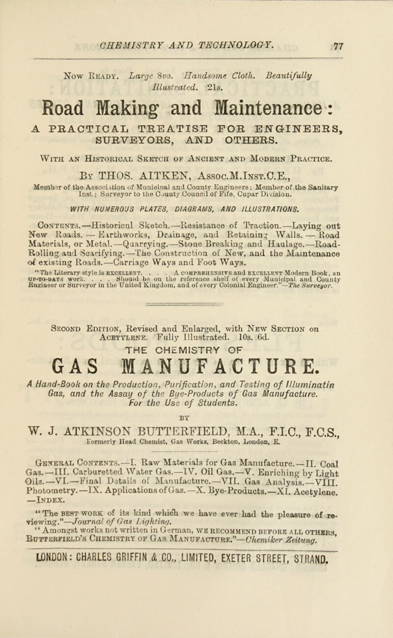 Now Ready. Large 8vo. Handsome Cloth. Beautifully Illustrated. 21s. Road Making and Maintenance: A PRACTICAL TREATISE FOR EJNGTIN'EERS, SURVEYORS, AND OTHERS. With an Historical Sketch of Ancient and Modern Practice. By THOS. AITKEN, Assoc.M.Inst.C.E., Member of the Associ ition of Municipal and County Engineers; Member of the Sanitary Inst.; Surveyor to the County Council of Fife, Cupar Division. WITH NUMEROUS PLATES, DIAGRAMS, AND ILLUSTRATIONS. Contents.—Historical Sketch.—Resistance of Traction.—Laying out New Roads.—Earthworks, Drainage, and Retaining Walls. — Road Materials, or Metal.—Quarrying.—Stone Breaking and Haulage.—Road- Rolling and Scarifying.—The Construction of New, and the Maintenance of existing Roads.—Carriage Ways and Foot Ways. “The Literary style is excellent. . . . A comprehensive and excellent Modern Book, an •up-to-date work. . . . Should be on the reference shelf of every Municipal and County Engineer or Surveyor in the United Kingdom, and of every Colonial Engineer.”—The Surveyor. Second Edition, Revised and Enlarged, with New Section on Acetylene. Fully Illustrated. 10s. 6d. THE CHEMISTRY OF GAS MANUFACTURE. A Hand-Book on the Production, Purification, and Testing of llluminatin Gas, and the Assay of the Bye-Products of Gas Manufacture. For the Use of Students. BY W. J. ATKINSON BUTTERFIELD, M.A, F.I.C., F.C.S., Formerly Head Chemist, Gas Works, Beckton, London, E. General Contents.—I. Raw Materials for Gas Manufacture.—II. Coal Gas.—III. Carburetted Water Gas.—IV. Oil Gas.—V. Enriching by Light Oils.—VI.—Final Details of Manufacture.—VII. Gas Analysis.—VIII. Photometry.—IX. Applications of Gas.—X. Bye-Products.—XI. Acetylene. —Index. “ The best work of its kind which we have ever had the pleasure of re- viewing.”—Journal of Gas Lighting. “ Amongst works not written in German, we recommend before all others Butterfield’s Chemistry of Gas Manufacture.”—Chemiker Zeitung.