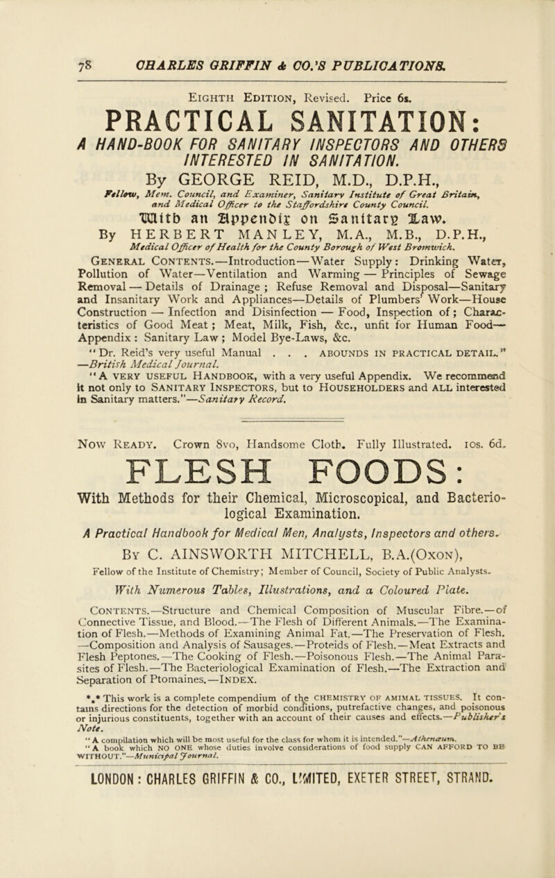 Eighth Edition, Revised. Price 6s. PRACTICAL SANITATION: A HAND-BOOK FOR SANITARY INSPECTORS AND OTHERS INTERESTED IN SANITATION. By GEORGE REID, M.D., D.P.H., Fellow, Mem. Council, and Examiner, Sanitary Institute of Great Britain., and Medical Officer to the Staffordshire County Council. XCUtb an BppettMj on Sanitary Xavv. By HERBERT MANLEY, M.A., M.B., D.P.H., Medical Officer of Health for the County Borough of West Bromwich. General Contents.—Introduction—Water Supply: Drinking Water, Pollution of Water—Ventilation and Warming — Principles of Sewage Removal — Details of Drainage ; Refuse Removal and Disposal—Sanitary and Insanitary Work and Appliances—Details of Plumbers’ Work—House Construction — Infection and Disinfection — Food, Inspection of; Charac- teristics of Good Meat ; Meat, Milk, Fish, &c., unfit for Human Food— Appendix : Sanitary Law ; Model Bye-Laws, &c. “Dr. Reid’s very useful Manual . . . ABOUNDS IN PRACTICAL DETAIL.w —British Medical Journal. “A very useful Handbook, with a very useful Appendix. We recommend it not only to Sanitary Inspectors, but to Householders and all interested In Sanitary matters.”—Sanitary Record. Now Ready. Crown 8vo, Handsome Cloth. Fully Illustrated, ios. 6d„ FLESH FOODS: With Methods for their Chemical, Microscopical, and Bacterio- logical Examination. A Practical Handbook for Medical Men, Analysts, Inspectors and others. By C. AINSWORTH MITCHELL, B.A.(Oxon), Fellow of the Institute of Chemistry; Member of Council, Society of Public Analysts. With Numerous Tables, Illustrations, and a Coloured Plate. Contents.—Structure and Chemical Composition of Muscular Fibre.—of Connective Tissue, and Blood.—The Flesh of Different Animals.—The Examina- tion of Flesh.—Methods of Examining Animal Fat.—The Preservation of Flesh. —Composition and Analysis of Sausages.—Proteids of Flesh.—Meat Extracts and Flesh Peptones.—The Cooking of Flesh.—Poisonous Flesh.—The Animal Para- sites of Flesh.—The Bacteriological Examination of Flesh.—The Extraction and Separation of Ptomaines.—Index. *m* This work is a complete compendium of the chemistry of amimal tissues. It con- tains directions for the detection of morbid conditions, putrefactive changes, and poisonous or injurious constituents, together with an account of their causes and effects.—Publishefs Note. “ A compilation which will be most useful for the class for whom it is intended.—Athenaum. “ A book which NO ONE whose duties involve considerations of food supply CAN AFFORD TO BE WITHOUT.”—Municipal Journal.