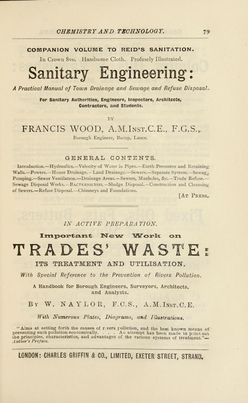 COMPANION VOLUME TO REID’S SANITATION. In Crown 8vo. Handsome Cloth. Profusely Illustrated. Sanitary Engineering’: A Practical Manual of Town Drainage and Sewage and Refuse Disposals For Sanitary Authorities, Engineers, Inspectors, Architects, Contractors, and Students. BY FRANCIS WOOD, A.M.Inst.C.E., F.G.S.,. Borough Engineer, Bacup, Lancs. GENERAL CONTENTS. Introduction.—Hydraulics.—Velocity of Water in Pipes.—Earth Pressures and Retaining, Walls.—Powers.—House Drainage. - Land Drainage.—Sewers.—Separate System.—Sewage Pumping.—Sewer Ventilation.—Drainage Areas. —Sewers, Manholes, &c.—Trade Refuse.— Sewage Disposal Works.—Bacteriolysis.—Sludge Disposal.—Construction and Cleansing of Sewers.—Refuse Disposal.—Chimneys and Foundations. [At Press. IN ACTIVE PREPARATION. ImpoFtant W<e'w 'XiT ois?k on. TRADES’ WASTE: ITS TREATMENT AND UTILISATION. With Special Reference to the Prevention of Rivers Pollution. A Handbook for Borough Engineers, Surveyors, Architects, and Analysts. By W. NAYLOR, F.C.S., A.M.Inst.C.E. With Numerous Plates, Diagrams, and Illustrations. “Aims at setting forth the causes of r.vers pollution, and the best known means of. preventing such pollution economically. . . . Au attempt has been made to point out the principles, characteristics, and advantages of the various systems of treatment.”— A uthor’s Preface.