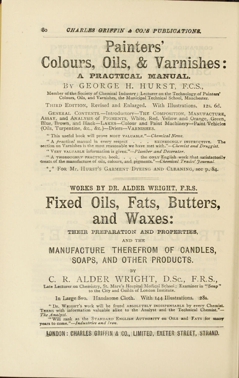 Painters’ Colours, Oils, & Varnishes: A PRACTICAL MANUAL. By GEORGE H. HURST, F.C.S., Member of the .Society of Chemical Industry ; Lecturer on the Technology of Painters’ Colours, Oils, and Varnishes, the Municipal Technical School, Manchester. Third Edition, Revised and Enlarged. With Illustrations. 12s. 6d. General Contents.—Introductory—The Composition, Manufacture, Assay, and Analysis of Pigments, White, Red, Yellow and Orange, Green, Blue, Brown, and Black—Lakes—Colour and Paint Machinery—Paint Vehicles ^Oils, Turpentine, &c., &c.)—Driers—Varnishes. “ This useful book will prove most valuable.”—Chemical News. “ A practical manual in every respect . . . exceedingly instructive. The -aection on Varnishes is the most reasonable we have met with.”—Chemist and Druggist. “ Very valuable information is given.”—Plumber and Decorator. “ A thoroughly practical book, . . . the only English work that satisfactorily •treats of the manufacture of oils, colours, and pigments.”—Chemical Trades' Journal. *** For Mr. IIurst’s Garment Dyeing and Cleaning, see p. 84. WORKS BY DR. ALDER WRIGHT, F.R.S. Fixed Oils, Fats, Butters, and Waxes: THEIR PREPARATION AND PROPERTIES, AND THE MANUFACTURE THEREFROM OF CANDLES, SOAPS, AND OTHER PRODUCTS. BY C. R. ALDER WRIGHT, D.Sc., F.R.S., Late Lecturer on Chemistry, St. Marv’s Hospital Medical School; Examiner iii “Soap” to the City and Guilds of London Institute. In Large 8vo. Handsome Cloth. With 144 Illustrations. 28s. “ Dr. Wright’s work will be found absolutely indispensable by every Chemist. Tkkms with information valuable alike to the Analyst and the Technical Chemist.”— The Analyst. “Will rank as the Standard English Authority on Oils and Fats for many years to come.”—Industries and Iren.