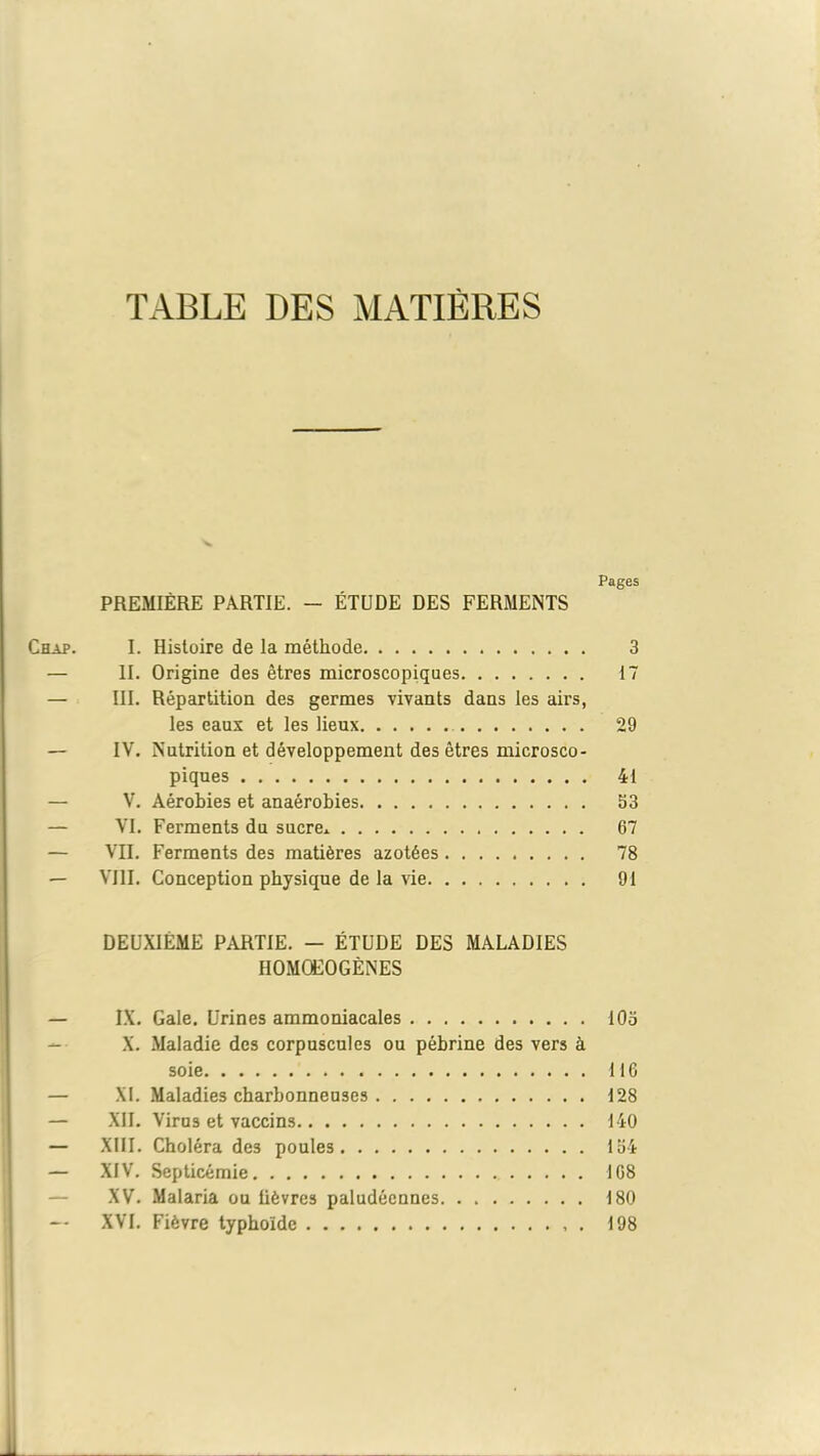 TABLE DES MATIÈRES Pages PREMIÈRE PARTIE. - ÉTUDE DES FERMENTS Chap. I. Histoire de la méthode 3 — II. Origine des êtres microscopiques 17 — III. Répartition des germes vivants dans les airs, les eaux et les lieux 29 — IV. Nutrition et développement des êtres microsco- piques 41 — V. Aérobies et anaérobies 53 — VI. Ferments du sucre* 67 — VII. Ferments des matières azotées 78 — VIII. Conception physique de la vie 91 DEUXIÈME PARTIE. — ÉTUDE DES MALADIES HOMQEOGÈNES — IX. Gale. Urines ammoniacales 105 X. Maladie des corpuscules ou pébrine des vers à soie 11G — XI. Maladies charbonneuses 128 — XII. Virus et vaccins 140 — XIII. Choléra des poules 154 — XIV. Septicémie 168 XV. Malaria ou lièvres paludéennes 180 — XVI. Fièvre typhoïde . 198