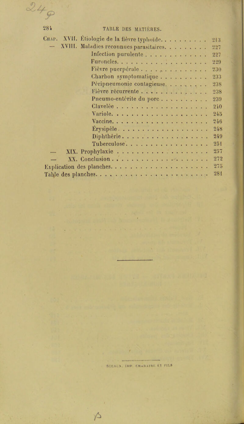 Chai*. XVII. Étiologie de la lièvre typhoïde 213 — XVIII. Maladies reconnues parasitaires 227 Infection purulente 227 Furoncles 229 Fièvre puerpérale 230 Charbon symptomatique 233 Péripneumonie contagieuse 238 Fièvre récurrente 238 Pneumo-entérite du porc 239 Clavelée 210 Variole 243 Vaccine 246 Érysipèle 248 Diphthérie 249 Tuberculose 231 — XIX. Prophylaxie 237 — XX. Conclusion 272 Explication des planches 273 Tahjle des planches 281 f SCEALW. !MI» CH.ANAinr. El FIL3 / fl