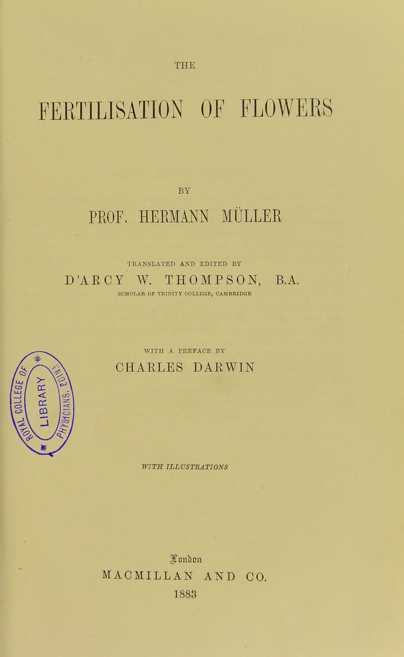 THE FERTILISATION OF FLOWERS BY PROF. HERMANN MULLER TRANSLATED AND EDITED BY D'AECY W. THOMPSON, B.A. SCHOLAR OF TRRJITY COLLEGE, CAMBRIDGE WITH A PREFACE BY CHARLES DARWIN WITH ILLUSTRATIONS JTonbon MACIILLAN AND 1883 CO.