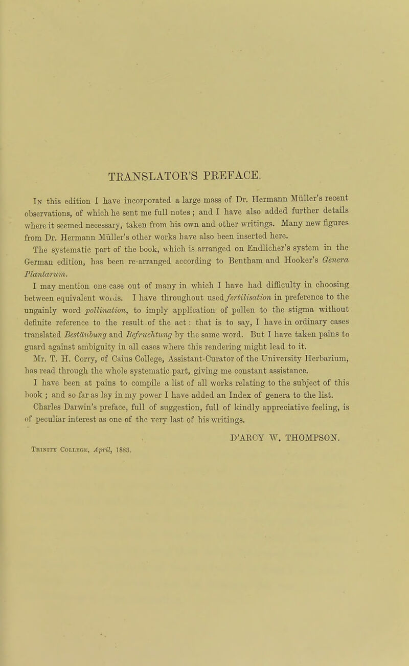 TRANSLATOR'S PREFACE. In this edition I have incorporated a large mass of Dr. Hermann Miiller's recent observations, of which he sent me full notes; and I have also added further details where it seemed necessary, taken from his own and other writings. Many new figures from Dr. Hermann Miiller's other works have also been inserted here. The systematic part of the book, which is arranged on Endlicher's system in the German edition, has been re-arranged according to Bentham and Hooker's Genera Plantar urn. I may mention one case out of many in which I have had difficulty in choosing between equivalent woids. I have throughout used fertilisation in preference to the ungainly word pollination, to imply application of pollen to the stigma without definite reference to the result of the act: that is to say, I have in ordinary cases translated Bestdubung and Befruchtung by the same word. But I have taken pains to guard against ambiguity in all cases where this rendering might lead to it. Mr. T. H. Corry, of Caius College, Assistant-Curator of the University Herbarium, has read through the whole systematic part, giving me constant assistance. I have been at pains to compile a list of all works relating to the subject of this book ; and so far as lay in my power I have added an Index of genera to the list. Charles Darwin's preface, full of suggestion, full of kindly appreciative feeling, is of peculiar interest as one of the very last of his writings. D'ARCY W. THOMPSON. Trinity Colieok, April, 18S3.