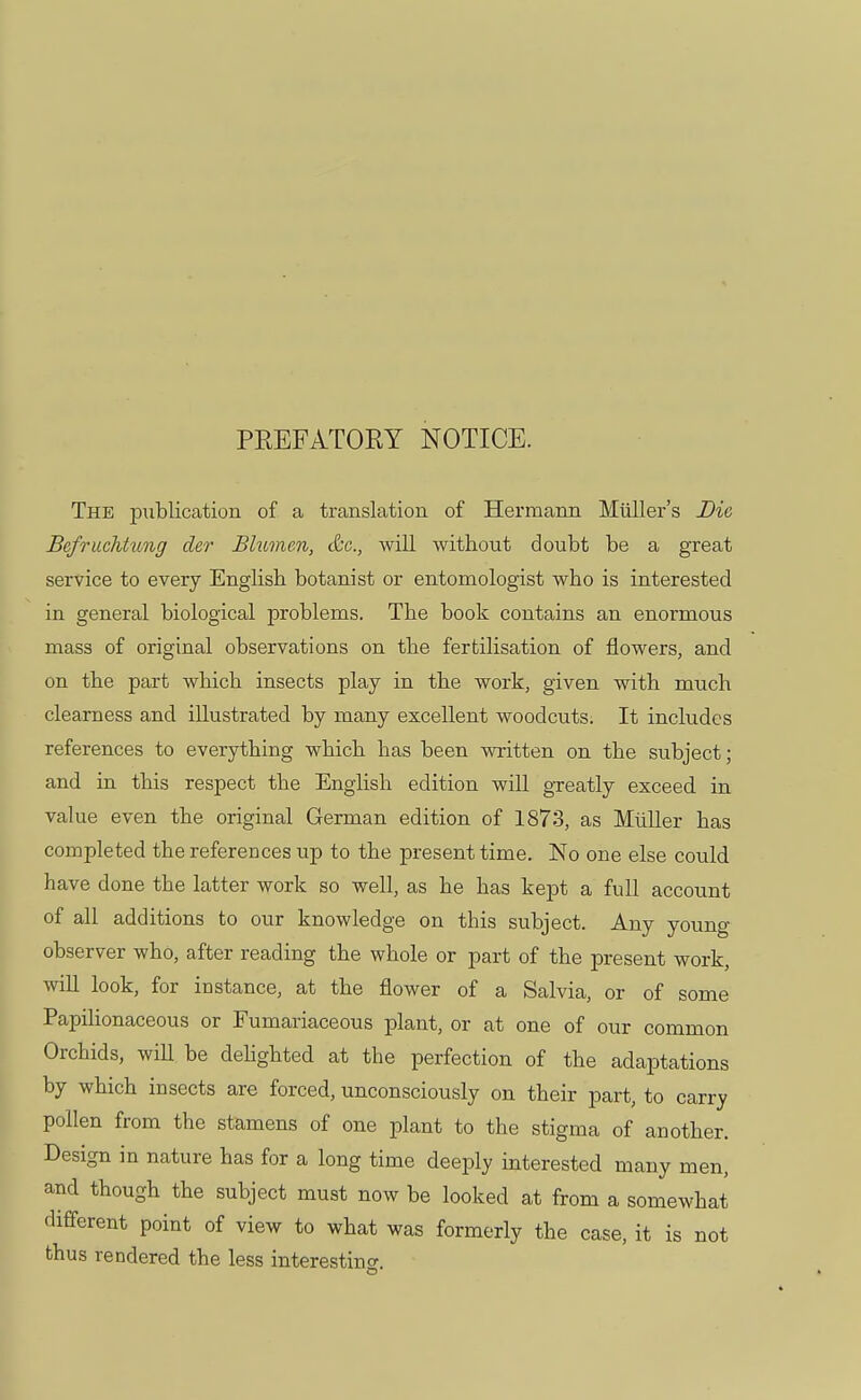 PREFATORY NOTICE. The publication of a translation of Hermann Miiller's Die Befruchtimg der Blumen, &c, will without doubt be a great service to every English botanist or entomologist who is interested in general biological problems. The book contains an enormous mass of original observations on the fertilisation of flowers, and on the part which insects play in the work, given with much clearness and illustrated by many excellent woodcuts. It includes references to everything which has been written on the subject; and in this respect the English edition will greatly exceed in value even the original German edition of 1873, as Miiller has completed the references up to the present time. No one else could have clone the latter work so well, as he has kept a full account of all additions to our knowledge on this subject. Any young- observer who, after reading the whole or part of the present work, will look, for instance, at the flower of a Salvia, or of some Papilionaceous or Fumariaceous plant, or at one of our common Orchids, will be delighted at the perfection of the adaptations by which insects are forced, unconsciously on their part, to carry pollen from the stamens of one plant to the stigma of another. Design in nature has for a long time deeply interested many men, and though the subject must now be looked at from a somewhat different point of view to what was formerly the case, it is not thus rendered the less interesting.