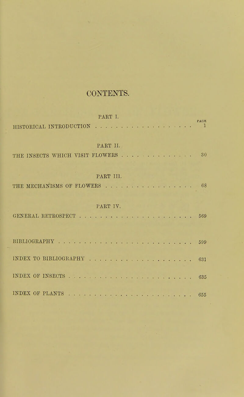 CONTENTS. PAKT I. PAGE HISTORICAL INTRODUCTION 1 PART II. THE INSECTS WHICH VISIT FLOWERS 30 PART III. THE MECHANISMS OF FLOWERS 68 PART IV. GENERAL RETROSPECT , 569 BIBLIOGRAPHY 599 INDEX TO BIBLIOGRAPHY 631 INDEX OF INSECTS 635 INDEX OF PLANTS 655