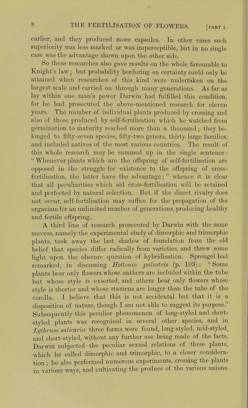 earlier, and they produced more capsules. In other cases such superiority was less marked or was imperceptible, but in no single case was the advantage shown upon the other side. So these researches also gave results on the whole favourable to Knight's law • but probability bordering on certainty could only be attained when researches of this kind were undertaken on the largest scale and carried on through many generations. As far as lay within one man's power Darwin had fulfilled this condition, for he had prosecuted the above-mentioned research for eleven years. The number of individual plants produced by crossing and also of those produced by self-fertilisation which he watched from germination to maturity reached more than a thousand ; they be- longed to fifty-seven species, fifty-two genera, thirty large families, and included natives of the most various countries. The result of this whole research may be summed up in the single sentence: Whenever plants which are the offspring of self-fertilisation are opposed in the struggle for existence to the offspring of cross- fertilisation, the latter have the advantage; whence it is clear that all peculiarities which aid cross-fertilisation will be retained and perfected by natural selection. But if the direct rivalry does not occur, self-fertilisation may suffice for the propagation of the organism for an unlimited number of generations, producing healthy and fertile offspring. A third line of research prosecuted by Darwin with the same success, namely the experimental study of dimorphic and trimorphic plants, took away the last shadow of foundation from the old belief that species differ radically from varieties, and threw some light upon the obscure question of hybridisation. Sprengel had remarked, in discussing Hottonia palustris (p. 103): Some plants bear only flowers whose anthers are included within the tube but whose style is exserted, and others bear only flowers whose style is shorter and whose stamens are longer than the tube of the corolla. I believe that this is not accidental but that it is a disposition of nature, though I am not able to suggest its purpose. Subsequently this peculiar phenomenon of long-styled and short- styled plants was recognised in several other species, and in Lythrum salicaria three forms were found, long-styled, mid-styled, and short-styled, without any further use being made of the facts. Darwin subjected the peculiar sexual relations of these plants, which he called dimorphic and trimorphic, to a closer considera- tion ; he also performed numerous experiments, crossing the plants in various ways, and cultivating the produce of the various unions.