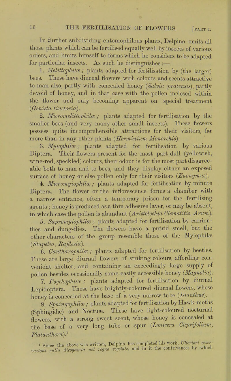 [PABT I. In further subdividing entomophilous plants, Delpino omits all those plants which can be fertilised equally well by insects of various orders, and limits himself to forms which he considers to be adapted for particular insects. As such he distinguishes:— 1. Melittophilce ; plants adapted for fertilisation by (the larger) bees. These have diurnal flowers, with colours and scents attractive to man also, partly with concealed honey {Salvia pratensis), partly devoid of honey, and in that case with the pollen inclosed within the flower and only becoming apparent on special treatment (Genista tinctoria). 2. Microvielittopliilai; plants adapted for fertilisation by the smaller bees (and very many other small insects). These flowers possess quite incomprehensible attractions for their visitors, far more than in any other plants (Hcrminiurn Monorchis). 3. Myiophilce; plants adapted for fertilisation by various Diptera. Their flowers present for the most part dull (yellowish, wine-red, speckled) colours, their odour is for the most part disagree- able both to man and to bees, and they display either an exposed surface of honey or else pollen only for their visitors (Mconymus). 4. Micromyiophilaz; plants adapted for fertilisation by minute Diptera. The flower or the inflorescence forms a chamber with a narrow entrance, often a temporary prison for the fertilising agents ; honey is produced as a thin adhesive layer, or may be absent, in which case the pollen is abundant (Aristolochia Clematitis, Arum). 5. Sapromyiophilce ; plants adapted for fertilisation by carrion- flies and dung-flies. The flowers have a putrid smell, but the other characters of the group resemble those of the Myiophilae (Stapelia, RajjUesia). 6. Cantharophilai; plants adapted for fertilisation by beetles. These are large diurnal flowers of striking colours, affording con- venient shelter, and containing an exceedingly large supply of pollen besides occasionally some easily accessible honey {Magnolia). 7. Fsyclwpliilm; plants adapted for fertilisation by diurnal Lepidoptera. These have brightly-coloured diurnal flowers, whose honey is concealed at the base of a very narrow tube (Bianthus). 8. Sphingophilai; plants adapted for fertilisation by Hawk-moths (Sphingida?) and Noctuae. These have light-coloured nocturnal flowers, with a strong sweet scent, whose honey is concealed at the base of a very long tube or spur (Lonioera Caprifolium, Platdnthera).1 i Since the above was written, Delpino lias completed his work, UUeriori osa r- mzioni suite dieogamia ml regno vegetale, and in it the contrivances by wind.