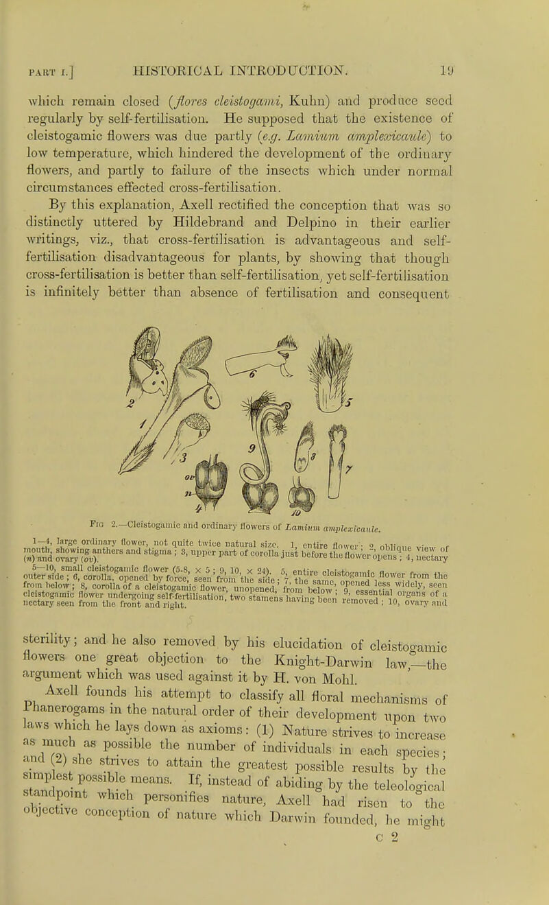 which remain closed (Jiorcs cl&istogami, Kuhn) and produce seed regularly by self-fertilisation. He supposed that the existence of cleistogamic flowers was due partly (e.g. Lamium amplexicaiUc) to low temperature, which hindered the development of the ordinary flowers, and partly to failure of the insects which under normal circumstances effected cross-fertilisation. By this explanation, Axell rectified the conception that was so distinctly uttered by Hildebrand and Delpino in their earlier writings, viz., that cross-fertilisation is advantageous and self- fertilisation disadvantageous for plants, by showing that though cross-fertilisation is better than self-fertilisation, yet self-fertilisation is infinitely better than absence of fertilisation and consequent Fid 2.-Cleistogamic and ordinary flowers of Lamium ampkxicaule. 1-1, large ordinary flower, not quite twice natural size. 1, entire flower - <> nhUhim „w r !»> and ot™og4ntherS Sti8ma 1 3' ™ PaVt °f °°r0lla ^ b^ tne flowero,:1;!^.' I, Sary <J^f^^M^ ^-cleistogamic flower fro, W from helow; 8, corolla of a cleistogamicf flow^noP»ed,' from'beC' T^A^i T .■leistoga.mc flower undergoing self-fertilisation, two stamens havin been IS in S S ' ''1 nectary seen from the front and right. »vmg Deen lemoved ; 10, ovary and sterility; and he also removed by his elucidation of deistbgamic flowers one great objection to the Knight-Darwin law—the argument which was used against it by H. von Mohl. Axell founds his attempt to classify all floral mechanisms of lhanerogams in the natural order of their development upon two laws which he lays down as axioms: (1) Nature strives to increase as much as possible the number of individuals in each species; and 2) she strives to attain the greatest possible results by the sandpomt which personifies nature, Axell had risen to the objective conception of nature which Darwin founded, he might c 2