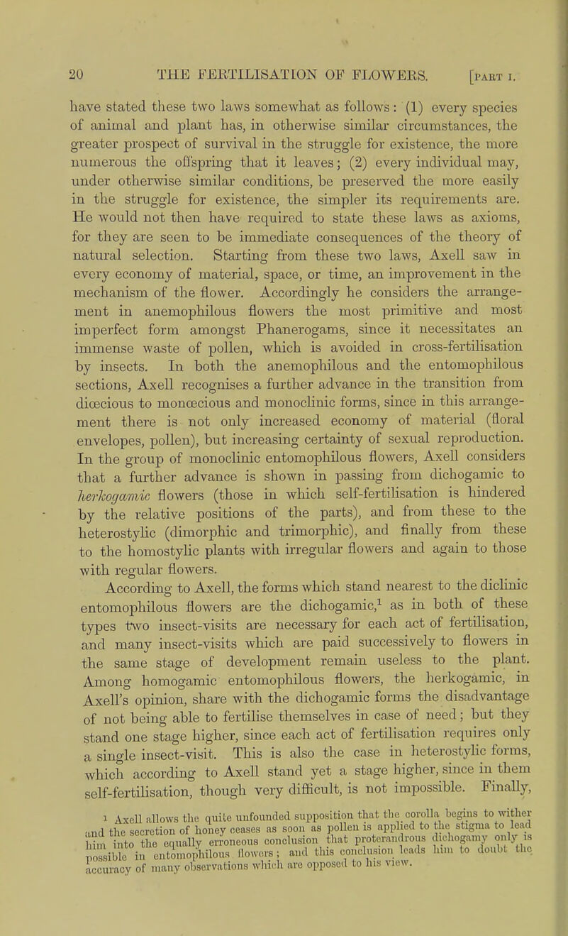 have stated these two laws somewhat as follows: (1) every species of animal and plant has, in otherwise similar circumstances, the greater prospect of survival in the struggle for existence, the more numerous the offspring that it leaves; (2) every individual may, under otherwise similar conditions, be preserved the more easily in the struggle for existence, the simpler its requirements are. He would not then have required to state these laws as axioms, for they are seen to he immediate consequences of the theory of natural selection. Starting from these two laws, Axell saw in every economy of material, space, or time, an improvement in the mechanism of the flower. Accordingly he considers the arrange- ment in anemophilous flowers the most primitive and most imperfect form amongst Phanerogams, since it necessitates an immense waste of pollen, which is avoided in cross-fertilisation by insects. In both the anemophilous and the entomophilous sections, Axell recognises a further advance in the transition from dioecious to monoecious and monoclinic forms, since in this arrange- ment there is not only increased economy of material (floral envelopes, pollen), but increasing certainty of sexual reproduction. In the group of monoclinic entomophilous flowers, Axell considers that a further advance is shown in passing from dichogamic to herlcogamic flowers (those in which self-fertilisation is hindered by the relative positions of the parts), and from these to the heterostylic (dimorphic and trimorphic), and finally from these to the homostylic plants with irregular flowers and again to those with regular flowers. According;- to Axell, the forms which stand nearest to the diclinic entomophilous flowers are the dichogamic,1 as in both of these types two insect-visits are necessary for each act of fertilisation, and many insect-visits which are paid successively to flowers in the same stage of development remain useless to the plant. Among homogamic entomophilous flowers, the herkogamic, in Axell's opinion, share with the dichogamic forms the disadvantage of not being able to fertilise themselves in case of need; but they stand one stage higher, since each act of fertilisation requires only a single insect-visit. This is also the case in heterostylic forms, which according to Axell stand yet a stage higher, since in them self-fertilisation, though very difficult, is not impossible. Finally, i Axell allows the quite unfounded supposition that the corolla begins to wither •ind the secretion of honey ceases as soon as pollen is applied to the stigma to lead i , to the equally erroneous conclusion that proterandrous dichogamy only i SSible in entomophilous flowers; and this conclusion loads him fo doubt the accuracy of many observations which are opposed to his new.