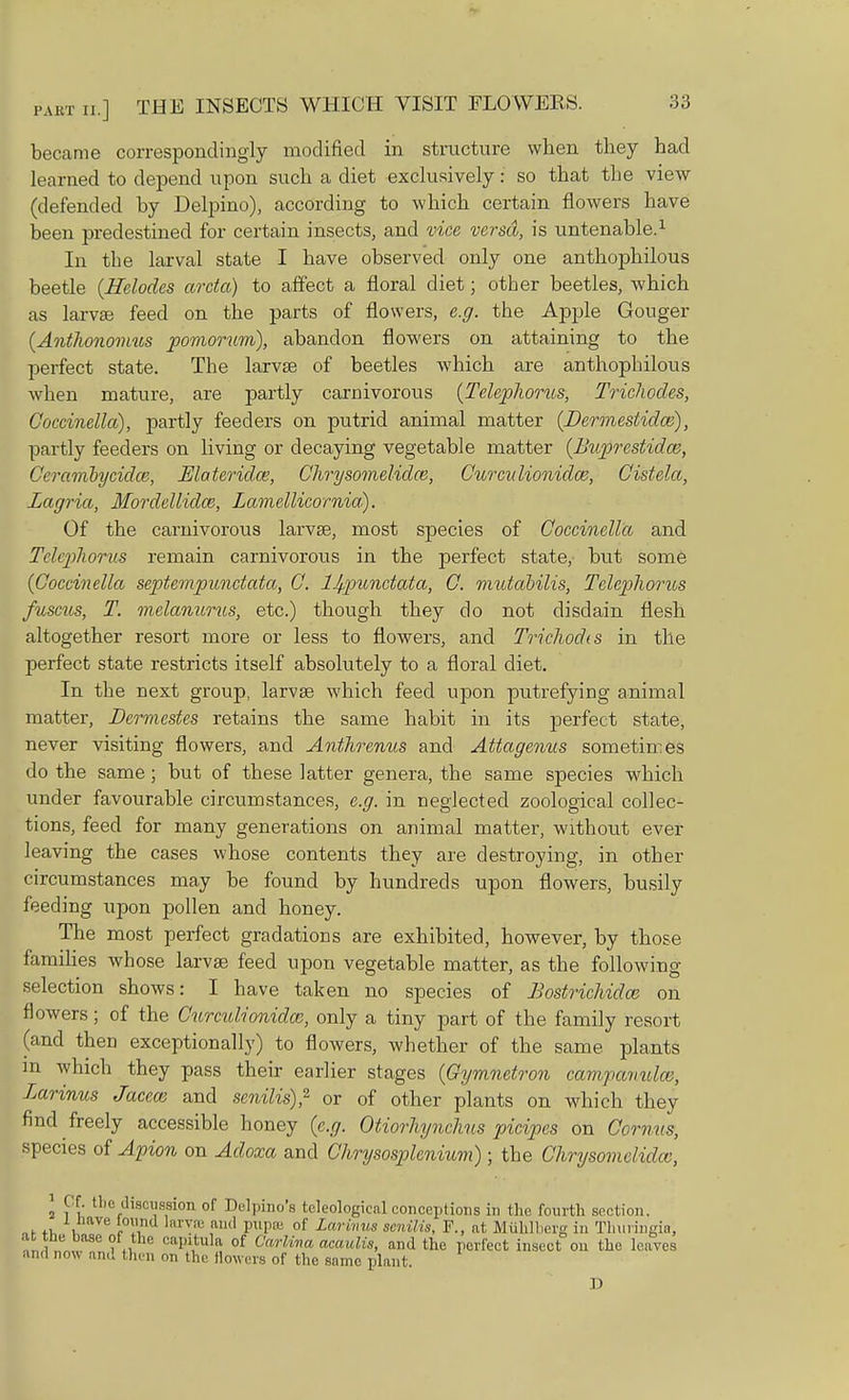 became correspondingly modified in structure when they had learned to depend upon such a diet exclusively: so that the view (defended by Delpino), according to which certain flowers have been predestined for certain insects, and vice versa, is untenable.1 In the larval state I have observed only one anthophilous beetle (Helodcs arcta) to affect a floral diet; other beetles, which as larvae feed on the parts of flowers, e.g. the Apple Gouger (Anthonomus pomorum), abandon flowers on attaining to the perfect state. The larvse of beetles which are anthophilous when mature, are partly carnivorous (Telephones, Trichodes, Coccinella), partly feeders on putrid animal matter (Dermestidw), partly feeders on living or decaying vegetable matter (Buprestidce, Ceranibycidw, Elateridce, Chrysomelidce, Curculionidce, Cistela, Lagria, Mordellidce, Lamellicomia). Of the carnivorous larvse, most species of Coccinella and Telephorus remain carnivorous in the perfect state,- but some (Coccinella septempunctata, C. 1^punctata, C. mutabilis, Telephorus fuscus, T. melanurus, etc.) though they do not disdain flesh altogether resort more or less to flowers, and Trichodts in the perfect state restricts itself absolutely to a floral diet. In the next group, larvae which feed upon putrefying animal matter, Dermestes retains the same habit in its perfect state, never visiting flowers, and Anthrentis and Attagenus sometimes do the same; but of these latter genera, the same species which under favourable circumstances, e.g. in neglected zoological collec- tions, feed for many generations on animal matter, without ever leaving the cases whose contents they are destroying, in other circumstances may be found by hundreds upon flowers, busily feeding upon pollen and honey. The most perfect gradations are exhibited, however, by those families whose larvse feed upon vegetable matter, as the following selection shows: I have taken no species of Bostrichidaz on flowers; of the Curculionidce, only a tiny part of the family resort (and then exceptionally) to flowers, whether of the same plants in which they pass their earlier stages (Gymnetron campanula, Larinus Jacece and senilis)? or of other plants on which they find freely accessible honey (e.g. Otiorhynchus picipes on Corn us, species of Apion on Adoxa and Chrysosplenium); the Chrysomelidce, 2 P£ 11,0 discussion of Delpino's teleologicalconceptions in the fourth section. 1 llave l°wnd larvse and pupa; of Larinus senilis, F., at Muhlherg in Thuringia. . the base of the capitula of Carlina acaulis, and the perfect insect on the leaves and now am! then nn the Bowers of the same plant. D