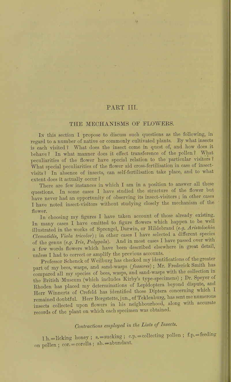> PART III. THE MECHANISMS OF FLOWERS. In this section I propose to discuss such questions as the following, in regard to a number of native or commonly cultivated plants. By what insects is each visited ? What does the insect come in quest of, and how does it behave? In what manner does it effect transference of the pollen? What peculiarities of the flower have special relation to the particular visitors ? What special peculiarities of the flower aid cross-fertilisation in case of insect- visits? In absence of insects, can self-fertilisation take place, and to what extent does it actually occur ? There are few instances in which I am in a position to answer all these questions. In some cases I have studied the structure of the flower but have never had an opportunity of observing its insect-visitors ; in other cases I have noted insect-visitors without studying closely the mechanism of the flower. . . In choosing my figures I have taken account of those already existing. In many cases I have omitted to figure flowers which happen to be well illustrated in the works of Sprengel, Darwin, or Hildebrand (e.g. Aristolochia Clematidis, Viola tricolor); in other cases I have selected a different species of the genus {e.g. Iris, Polygala). And in most cases I have passed over with a few words flowers which have been described elsewhere in great detail, unless I had to correct or amplify the previous accounts. Professor Schenck of Weilburg has checked my identifications of the greater part of my bees, wasps, and sand-wasps (fossores) ; Mr. Frederick Smith has compared all my species of bees, wasps, and sand-wasps with the collection m the British Museum (which includes Kirby's type-specimens) ; Dr. Speyer oi Rhoden has placed my determinations of Lepidoptera beyond dispute, and Herr Winnertz of Crefeld has identified those Diptera concerning which 1 remained doubtful. Herr Borgstette, jun., of Teklenburg, lias sent me numerous insects collected upon flowers in his neighbourhood, along with accurate records of the plant on which each specimen was obtained. Contractions employed in the Lists of Insects. lh.=licking honey; s. = sucking; c.p. = collecting pollen ; f.p. = feeding on pollen; cor. = corolla ; ab. =abundanl.