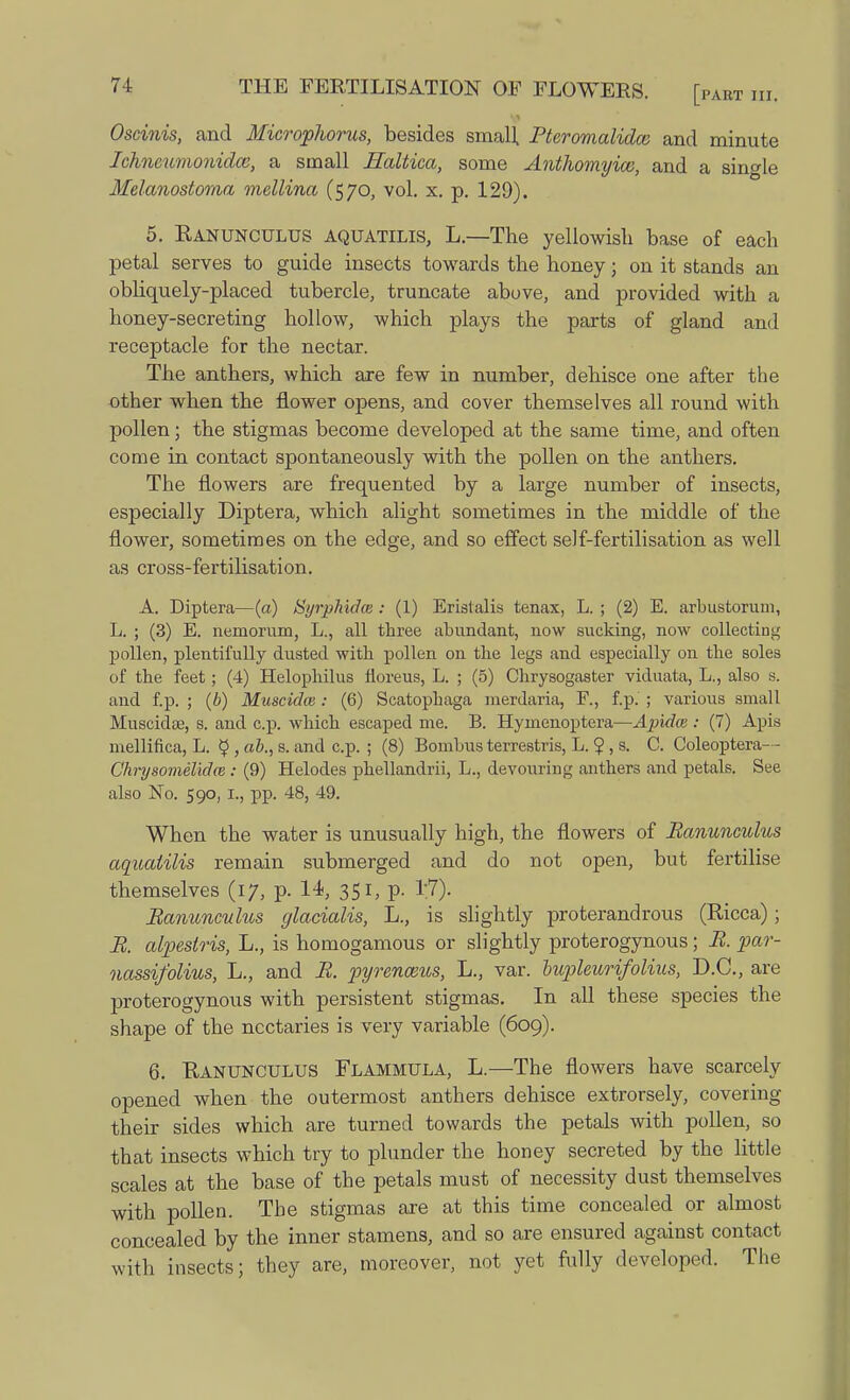 Oscinis, and Microphorus, besides small, Pteromalidce and minute Ichncuvwnidce, a small Haltica, some Anthomyice, and a single Melanostoma mellina (570, vol. x. p. 129). 5. Ranunculus aquatilis, L.—The yellowish base of each petal serves to guide insects towards the honey • on it stands an obliquely-placed tubercle, truncate above, and provided with a honey-secreting hollow, which plays the parts of gland and receptacle for the nectar. The anthers, which are few in number, dehisce one after the other when the flower opens, and cover themselves all round with pollen; the stigmas become developed at the same time, and often come in contact spontaneously with the pollen on the anthers. The flowers are frequented by a large number of insects, especially Diptera, which alight sometimes in the middle of the flower, sometimes on the edge, and so effect self-fertilisation as well as cross-fertilisation. A. Diptera—(a) tiyrphidce : (1) Eristalis tenax, L. ; (2) E. arbustorum, L. ; (3) E. nemorum, L., all three abundant, now sucking, now collecting pollen, plentifully dusted with pollen on the legs and especially on the soles of the feet; (4) Helophilus fioreus, L. ; (5) Chrysogaster viduata, L., also s. and f.p. ; (b) Muscidos: (6) Scatophaga merdaria, F., f.p. ; various small Muscidse, s. and c.p. which escaped me. B. Hymenoptera—Apidce : (7) Apis mellifica, L. £ , ab., s. and c.p. ; (8) Bombus terrestris, L. ? , s. C. Coleoptera-- Chrysomelidw : (9) Helodes phellandrii, L., devouring anthers and petals. See also No. 590, 1., pp. 48, 49. When the water is unusually high, the flowers of Ranunculus aquaiilis remain submerged and do not open, but fertilise themselves (17, p. 14, 351, p. 1;7). Ranunculus glacialis, L., is slightly proterandrous (Ricca); R. alpeslris, L., is homogamous or slightly proterogynous; R. par- nassifolius, L., and R. pyrenceus, L., var. lupleurifolius, D.C., are proterogynous with persistent stigmas. In all these species the shape of the nectaries is very variable (609). 6. Ranunculus Flammula, L.—The flowers have scarcely opened when the outermost anthers dehisce extrorsely, covering their sides which are turned towards the petals with pollen, so that insects which try to plunder the honey secreted by the little scales at the base of the petals must of necessity dust themselves with pollen. The stigmas are at this time concealed or almost concealed by the inner stamens, and so are ensured against contact with insects; they are, moreover, not yet fully developed. The