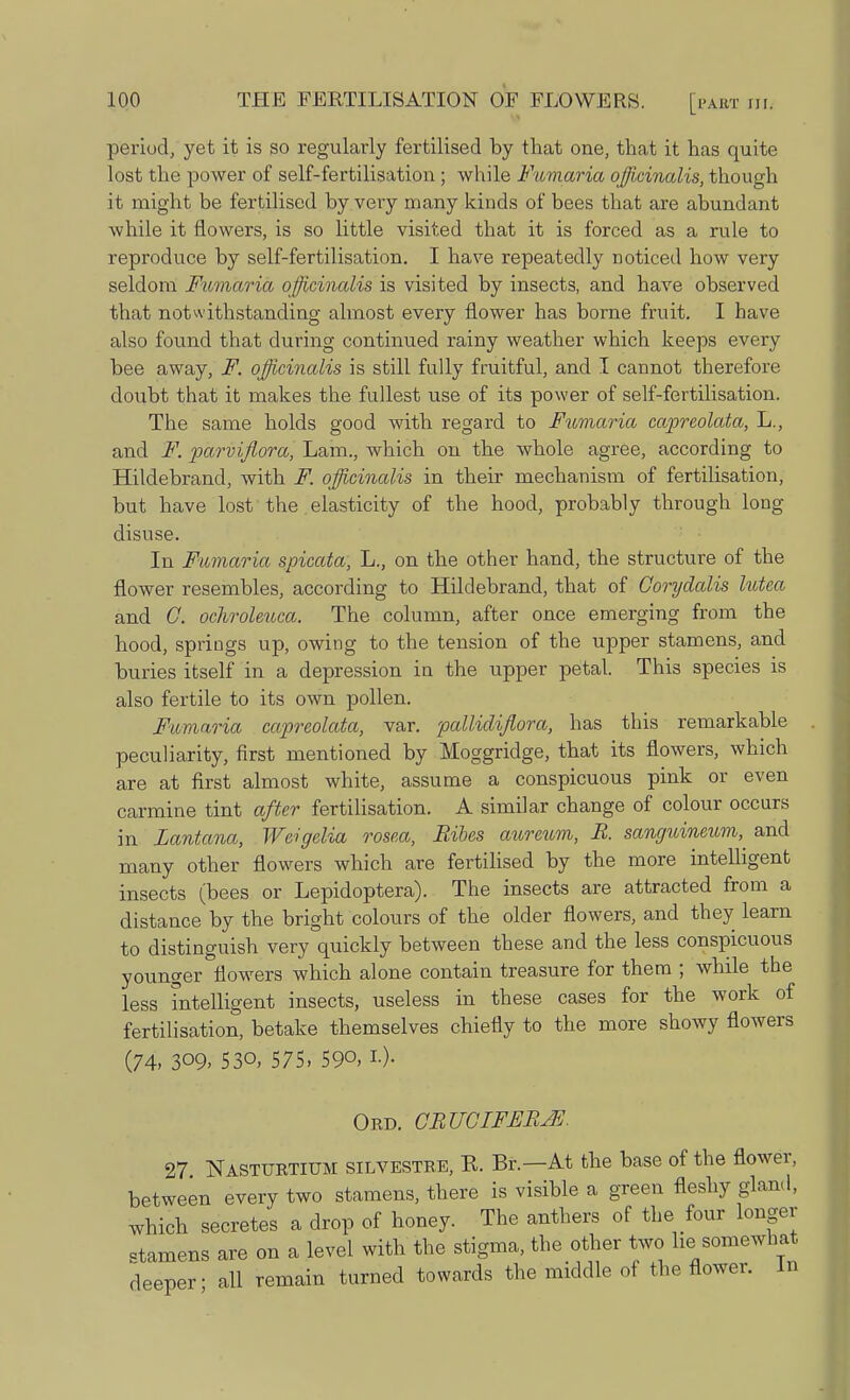 period, yet it is so regularly fertilised by that one, that it has quite lost the power of self-fertilisation; while Fumaria officinalis, though it might be fertilised by very many kinds of bees that are abundant while it flowers, is so little visited that it is forced as a rule to reproduce by self-fertilisation. I have repeatedly noticed how very seldom Fumaria officinalis is visited by insects, and have observed that notwithstanding almost every flower has borne fruit. I have also found that during continued rainy weather which keeps every bee away, F. officinalis is still fully fruitful, and I cannot therefore doubt that it makes the fullest use of its power of self-fertilisation. The same holds good with regard to Fumaria capreolata, L., and F. parviflora, Lam., which on the whole agree, according to Hildebrand, with F. officinalis in their mechanism of fertilisation, but have lost the. elasticity of the hood, probably through long disuse. In Fumaria spicata, L., on the other hand, the structure of the flower resembles, according to Hildebrand, that of Goryalalis lutca and G. ochroleuca. The column, after once emerging from the hood, spriugs up, owing to the tension of the upper stamens, and buries itself in a depression in the upper petal. This species is also fertile to its own pollen. Fumaria capreolata, var. pallidijlora, has this remarkable peculiarity, first mentioned by Moggridge, that its flowers, which are at first almost white, assume a conspicuous pink or even carmine tint after fertilisation. A similar change of colour occurs in Lantana, Weigelia rosea, Ribes aurcum, R. sanguinmm,^ and many other flowers which are fertilised by the more intelligent insects (bees or Lepidoptera). The insects are attracted from a distance by the bright colours of the older flowers, and they learn to distinguish very quickly between these and the less conspicuous younger flowers which alone contain treasure for them ; while the less Intelligent insects, useless in these cases for the work of fertilisation, betake themselves chiefly to the more showy flowers (74, 309, 530, 575, 590, !■)• Ord. GRUGIFERJE. 27 Nasturtium silvestre, R. Br.—At the base of the flower, between every two stamens, there is visible a green fleshy gland, which secretes a drop of honey. The anthers of the four longer stamens are on a level with the stigma, the other two he somewhat deeper- all remain turned towards the middle of the flower. In
