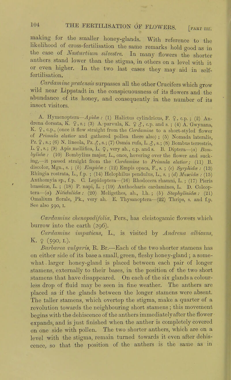 making for the smaller honey-glands. With reference to the likelihood of cross-fertilisation the same remarks hold good as in the case of Nasturtium silvestre. In many flowers the shorter anthers stand lower than the stigma, in others on a level with it or even higher. In the two last cases they may aid in self- fertilisation. Cardamine pratensis surpasses all the other Crucifers which grow wild near Lippstadt in the conspicuousness of its flowers and the abundance of its honey, and consequently in the number of its insect visitors. A. Hymenoptera—Apidce: (1) Halictus cylindricus, F. 2. c.p. ; (2) An- drena dorsata, K. 2, s.; (3) A.'parvula, K. 2 c?, c.p. and s. ; (4) A. Gwynana, K. 2 , c.p., (once it flew straight from the Cardamine to a short-styled flower of Primula elatior and gathered pollen there also) ; (5) Nomada lateralis, Pz. 2 , s.; (6) N. lineola, Pz. £, a; (7) Osmia rivfa, L. $, s.; (8) Bombus terrestris, L. 2,8.; (9) Apis mellifica, L. $ , very ab., c.p. and s. B. Diptera— (a) Bom- bylidm : (10) Bombylius major, L., once, hovering over the flower and suck- ing,—it passed straight from the Cardamine to Primula elatior; (11) B. discolor, Mgn., s. ; (b) Empidce : (12) Empis opaca, F., s. ; (c) Sijrphidce : (13) Bhingia rostrata, L., f.p. ; (14) Helophilus pendulus, L., s. ; (d) Muscidat: (15) Anthomyia sp., f.p. C. Lepidoptera—(16) Bhodocera rhamni, L. ; (17) Pieris brassicae, L. ; (18) P. napi, L. ; (19) Anthocharis cardamines, L. D. Coleop- tera—(a) Nitidulidce: (20) Meligethes, ab., l.h. ; (b) Staphylinidm: (21) Omalium florale, Pk., very ab. E. Thysanoptera— (22) Thrips, s. and f.p. See also 590, 1. Cardamine chcnopodifolia, Pers., has cleistogamic flowers which burrow into the earth (296). Cardamine impatiens, L., is visited by Andrcna albicans, K. 2 (590, I-)- Barharea vulgaris, R. Br.—Each of the two shorter stamens has on either side of its base a small, green, fleshy honey-gland ; a some- what . larger honey-gland is placed between each pair of longer stamens, externally to their bases, in the position of the two short stamens that have disappeared. On each of the six glands a colour- less drop of fluid may be seen in fine weather. The anthers are placed as if the glands between the longer stamens were absent. The taller stamens, which overtop the stigma, make a quarter of a revolution towards the neighbouring short stamens ; this movement begins with the dehiscence of the anthers immediately after the flower expands, and is just finished when the anther is completely covered on one side with pollen. The two shorter anthers, which are on a level with the stigma, remain turned towards it even after dehis- cence, so that the position of the anthers is the same as in