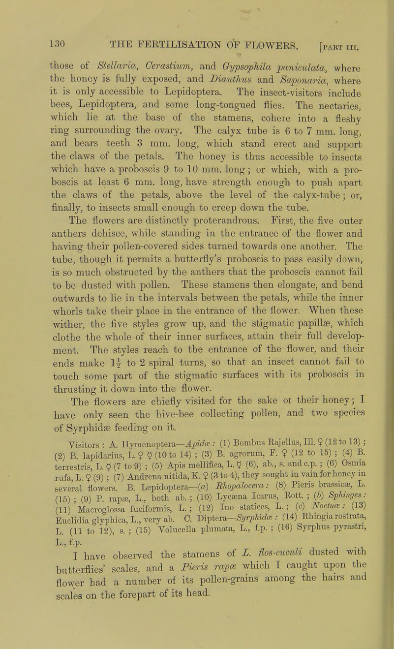 those of Stellaria, Cerastium, and Gypsophila panimlata, where the honey is fully exposed, and Dianthus and Saponaria, where it is only accessible to Lepidoptera. The insect-visitors include bees, Lepidoptera, and some long-tongued flies. The nectaries, which lie at the base of the stamens, cohere into a fleshy ring surrounding the ovary. The calyx tube is 6 to 7 mm. long, and bears teeth 3 mm. long, which stand erect and support the claws of the petals. The houey is thus accessible to insects which have a proboscis 9 to 10 mm. long; or which, with a pro- boscis at least 6 mm. long, have strength enough to push apart the claws of the petals, above the level of the calyx-tube; or, finally, to insects small enough to creep down the tube. The flowers are distinctly proterandrous. First, the five outer anthers dehisce, while standing in the entrance of the flower and having their pollen-covered sides turned towards one another. The tube, though it permits a butterfly's proboscis to pass easily down, is so much obstructed by the anthers that the proboscis cannot fail to be dusted with pollen. These stamens then elongate, and bend outwards to lie in the intervals between the petals, while the inner whorls take their place in the entrance of the flower. When these wither, the five styles grow up, and the stigmatic papillae, which clothe the whole of their inner surfaces, attain their full develop- ment. The styles reach to the entrance of the flower, and their ends make 1|- to 2 spiral turns, so that an insect cannot fail to touch some part of the stigmatic surfaces with its proboscis in thrusting it down into the flower. The flowers are chiefly visited for the sake oi their honey; I have only seen the hive-bee collecting pollen, and two species of Syrphidse feeding on it. Visitors : A. Hymenoptera—Apidm : (1) Bombus Rajellus, 111. ? (12 to 13) ; (2) B. lapidarius, L. ? $ (10 to 14) ; (3) B. agrorum, F. ? (12 to 15) ; (4) B. terrestris, L. § (7 to 9) ; (5) Apis mellifica, L. $ (6), ab., s. andc.p. ; (6) Osmia rufa, L ? (9) ; (7) Andrena nitida, K. ? (3 to 4), they sought in vain for honey m several flowers. B. Lepidoptera—(a) Rhopalocera: (8) Pieris brassicse, L. (15) ; (9) P. rapse, L., both ab. ; (10) Lycama Icarus, Rott. ; (6) Sphinges: (11) Macroglossa fuciformis, L. ; (12) Ino statices, L. ; (c) Noctum: (13) Euclidia glyphica, L., very ab. C. Diptera-Syrphidte : (14) Rhingiaxosrrata, L. (11 to 12), s. ; (15) Volucella plumata, L., f.p. ; (16) Syrphus pyrastn, L, f.p. I have observed the stamens of L. flos-cuculi dusted with butterflies' scales, and a Pieris rapes which I caught upon the flower had a number of its pollen-grains among the hairs and scales on the forepart of its head.