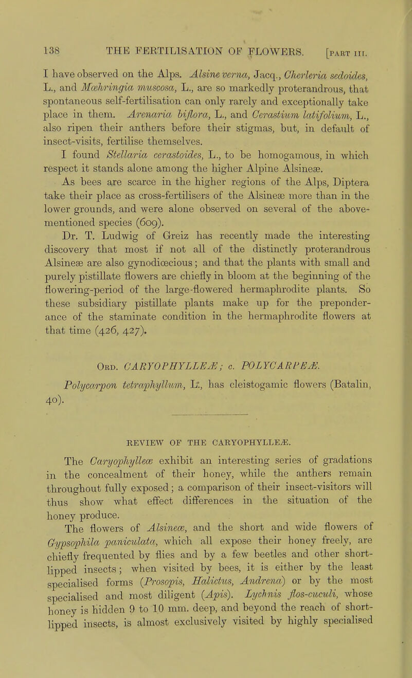 I have observed on the Alps. Alsinevcrna, Jacq., Cherleria sedoides, L., and Mozliringia muscosa, L., are so markedly proterandrous, that spontaneous self-fertilisation can only rarely and exceptionally take place in them. Armaria bijiora, L., and Cerastium latifolium, L., also ripen their anthers before their stigmas, but, in default of insect-visits, fertilise themselves. I found Stellaria cerastoides, L., to be homogamous, in which respect it stands alone among the higher Alpine Alsineae. As bees are scarce in the higher regions of the Alps, Diptera take their place as cross-fertilisers of the Alsineae more than in the lower grounds, and were alone observed on several of the above- mentioned species (609). Dr. T. Ludwig of Greiz has recently made the interesting discovery that most if not all of the distinctly proterandrous Alsineae are also gynodicecious; and that the plants with small and purely pistillate flowers are chiefly in bloom at the beginning of the flowering-period of the large-flowered hermaphrodite plants. So these subsidiary pistillate plants make up for the preponder- ance of the staminate condition in the hermaphrodite flowers at that time (426, 427). Obd. GARYOPHYLLEJE; c. POLYCARPEffl. Polycarpon tetraphyllum, 1?., has cleistogamic flowers (Batalin, 40). REVIEW OF THE CARYOPHYLLEjE. The Caryophylleai exhibit an interesting series of gradations in the concealment of their honey, while the anthers remain throughout fully exposed; a comparison of their insect-visitors will thus show what effect differences in the situation of the honey produce. The flowers of Alsinew, and the short and wide flowers of Gypsophila paniculata, which all expose their honey freely, are chiefly frequented by flies and by a few beetles and other short- lipped insects; when visited by bees, it is either by the least specialised forms (Prosopis, Halictus, Andrena) or by the most specialised and most diligent (Apis). Lychnis flos-cuculi, whose honey is hidden 9 to 10 mm. deep, and beyond the reach of short- lipped insects, is almost exclusively visited by highly specialised