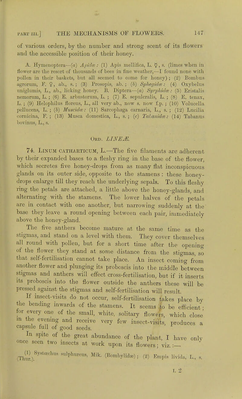 I'ART III. J of various orders, by the number and strong scent of its flowers and the accessible position of their honey. A. Hymenoptera—(«) Apidce: (1) Apis mellifica, L. $, s. (limes when in flower are the resort of thousands of bees in fine weather,—I found none with pollen in their baskets, but all seemed to come for honey) ; (2) Bombus agrorum, F. $, ab., s. ; (3) Prosopis, ab. ; (b) Sphegidce: (4) Oxybelus uniglumis, L., ab., licking honey. B. Diptera—(a) SyrpJiidce: (5) Eristalis nemorum, L. ; (6) E. arbustorum, L. ; (7) E. sepulcralis, L. ; (8) E. tenax, L. ; (9) Helophilus noreus, L., all very ab., now s. now f.p. ; (10) Volucella pellucens, L. ; (b) Muscidat: (11) Sarcophaga carnaria, L., s. ; (12) Lucilia coruicina, F. ; (13) Musca domestica, L., s. ; (c) TaLanidcc: (14) Tabanus bovinus, L., s. Oed. LINEjE. 74. Linum catharticum, L.—The five filaments are adherent by their expanded bases to a fleshy ring in the base of the flower, which secretes five honey-drops from as many flat inconspicuous glands on its outer side, opposite to the stamens : these honey- drops enlarge till they reach the underlying sepals. To this fleshy ring the petals are attached, a little above the honey-glands, and alternating with the stamens. The lower halves of the petals are in contact with one another, but narrowing suddenly at the base they leave a round opening between each pair, immediately above the honey-gland. The five anthers become mature at the same time as the stigmas, and stand on a level with them. They cover themselves all round with pollen, but for a short time after the opening of the flower they stand at some distance from the stigmas, so that self-fertilisation cannot take place. An insect coming from another flower and plunging its proboscis into the middle between stigmas and anthers will effect cross-fertilisation, but if it inserts its proboscis into the flower outside the anthers these will be pressed against the stigmas and self-fertilisation will result. If insect-visits do not occur, self-fertilisation takes place by the bending inwards of the stamens. It seems to be efficient ■ for every one of the small, white, solitary flowers, which close m the evening and receive very few insect-visits, produces a capsule full of good seeds. In spite of the great abundance of the plant, I have only once seen two insects at work upon its flowers; viz. :— (ThS.)Sy8tCeCKU8 HU,phr0Ua' Mik- (Bnmbylidre) ; (2) Empis livida, 1,, s.