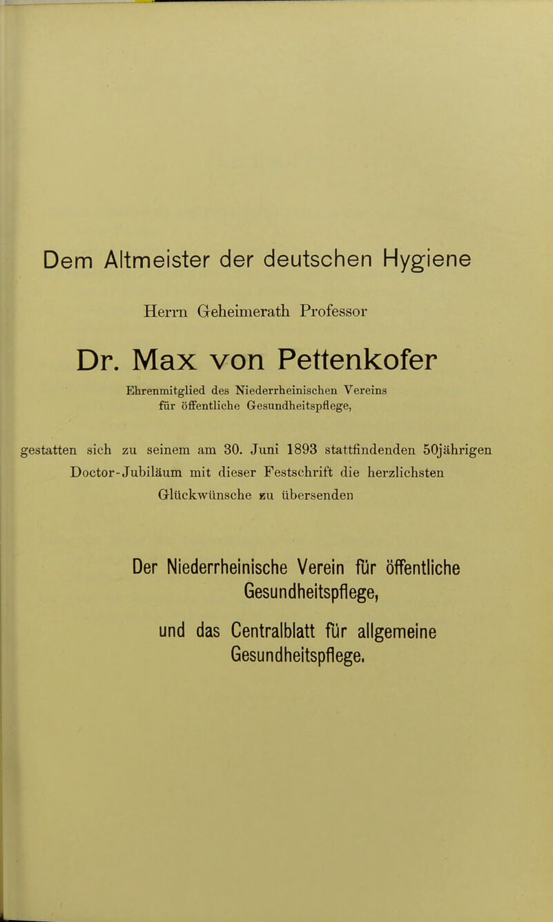 Dem Altmeister der deutschen Hygiene Herrn Geheimerath Professor Dr. Max von Pettenkofer Ehrenmitglied des Niederrheinischen Vereins für öffentliche Gesundheitspflege, gestatten sich zu seinem am 30. Juni 1893 stattfindenden 50jährigen Doctor-Jubiläum mit dieser Festschrift die herzlichsten Glückwünsche zu übersenden Der Niederrheinische Verein für öffentliche Gesundheitspflege, und das Centralblatt für allgemeine Gesundheitspflege.