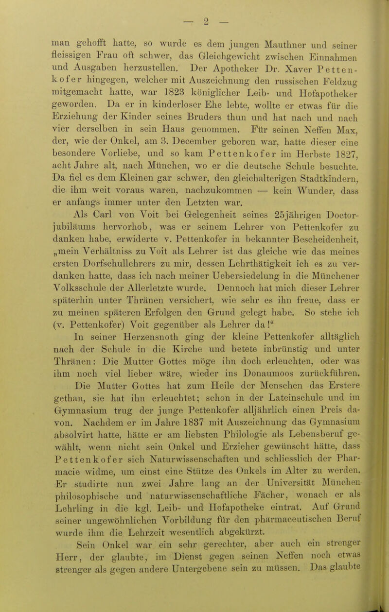 man gehofft hatte, so wurde es dem jungen Mautlmer und seiner fleissigen Frau oft schwer, das Gleichgewicht zwischen Einnahmen und Ausgaben lierzustellen. Der Apotheker Dr. Xaver Petten- kofer hingegen, welcher mit Auszeichnung den russischen Feldzug mitgemacht hatte, war 1823 königlicher Leib- und Hofapotheker geworden. Da er in kinderloser Ehe lebte, wollte er etwas für die Erziehung der Kinder seines Bruders thun und hat nach und nach vier derselben in sein Haus genommen. Für seinen Neffen Max, der, wie der Onkel, am 3. December geboren war, hatte dieser eine besondere Vorliebe, und so kam Pettenkofer im Herbste 1827, acht Jahre alt, nach München, wo er die deutsche Schule besuchte. Da fiel es dem Kleinen gar schwer, den gleichalterigen Stadtkindern, die ihm weit voraus waren, nachzukommen — kein Wunder, dass er anfangs immer unter den Letzten war. Als Carl von Voit bei Gelegenheit seines 25jährigen Doctor- jubiläums hervorhob, was er seinem Lehrer von Pettenkofer zu danken habe, erwiderte v. Pettenkofer in bekannter Bescheidenheit, „mein Verhältniss zu Voit als Lehrer ist das gleiche wie das meines ersten Dorfschullehrers zu mir, dessen Lehrthätigkeit ich es zu vei'- danken hatte, dass ich nach meiner Uebersiedelung in die Münchener Volksschule der Allerletzte wurde. Dennoch hat mich dieser Lehrer späterhin unter Thi'änen versichert, wie sehr es ihn freue, dass er zu meinen späteren Erfolgen den Grund gelegt habe. So stehe ich (v. Pettenkofer) Voit gegenüber als Lehrer da! In seiner Herzensnoth ging der kleine Pettenkofer alltäglich nach der Schule in die Kirche und betete inbrünstig und unter Thränen: Die Mutter Gottes möge ihn doch erleuchten, oder was ihm noch viel lieber wäre, wieder ins Donaumoos zurückführen. Die Mutter Gottes hat zum Heile der Menschen das Erstere gethan, sie hat ihn erleuchtet; schon in der Lateinschule und im Gymnasium trug der junge Pettenkofer alljährlich einen Preis da- von. Nachdem er im Jahre 1837 mit Auszeichnung das Gymnasium absolvirt hatte, hätte er am liebsten Philologie als Lebensberuf ge- wählt, wenn nicht sein Onkel und Erzieher gewünscht hätte, dass Pettenkofer sich Naturwissenschaften und schliesslich der Phar- macie widme, um einst eine Stütze des Onkels im Alter zu werden. Er studirte nun zwei Jahre lang an der Universität München philosophische und naturwissenschaftliche Fächer, wonach er als Lehrling in die kgl. Leib- und Hofapotheke eintrat. Auf Grund seiner ungeAvöhnlichen Vorbildung für den pharmaceutischen Beruf wurde ihm die Lehrzeit wesentlich abgekürzt. ^ s Sein ()nkel war ein sehr gerechter, aber auch ein strenger Herr, der glaubte, im Dienst gegen seinen Neffen noch etwas strenger als gegen andere Untergebene sein zu müssen. Das glaubte