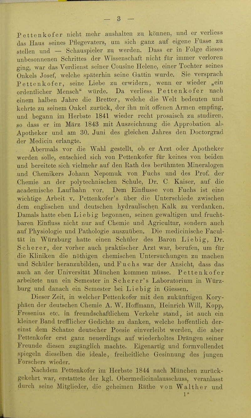 Pettenkofer nicht mehr aushalten zu können, und er verliess das Haus seines Pflegevaters, um sich ganz auf eigene Füsse zu stellen und — Schauspieler zu werden. Dass er in Folge dieses unbesonnenen Schrittes der Wissenschaft nicht für immer verloren ging, war das Verdienst seiner Cousine Helene, einer Tochter seines Onkels Josef, welche späterhin seine Gattin wurde. Sie versprach Pettenkofer, seine Liebe zu erwidern, wenn er wieder „ein ordentlicher Mensch würde. Da verliess Pettenkofer nach einem halben Jahre die Bretter, welche die Welt bedeuten und kehrte zu seinem Onkel zurück, der ihn mit offenen Armen empfing, und begann im Herbste 1841 wieder recht prosaisch zu studiren, so dass er im März 1843 mit Auszeichnung die Approbation als Apotheker und am 30. Juni des gleichen Jahres den Doctorgrad der Medicin erlangte. Abermals vor die Wahl gestellt, ob er Arzt oder Apotheker werden solle, entschied sich von Pettenkofer für keines von beiden und bereitete sich vielmehr auf den Rath des berühmten Mineralogen und Chemikers Johann Nepomuk von Fuchs und des Prof. der Chemie an der polytechnischen Schule, Dr. C Kaiser, auf die academische Laufbahn vor. Dem Einflüsse von Fuchs ist eine wichtige Arbeit v. Pettenkofer's über die Unterschiede zwischen dem englischen und deutschen hydraulischen Kalk zu verdanken. Damals hatte eben L i e b i g begonnen, seinen gewaltigen und frucht- baren Einfluss nicht nur auf Chemie und Agricultur, sondern auch auf Physiologie und Pathologie auszuüben. Die medicinische Facul- tät in Würzburg hatte einen Schüler des Baron Lieb ig, Dr. S c h e r e r, der vorher auch praktischer Arzt war, berufen, um für die Kliniken die nöthigen chemischen Untersuchungen zu machen und Schüler heranzubilden, und Fuchs war der Ansicht, dass das auch an der Universität München kommen müsse. Pettenkofer arbeitete nun ein Semester in S eher er's Laboratorium in Wüi'z- burg und danach ein Semester bei Liebig in Glessen. Dieser Zeit, in welcher Pettenkofer mit den zukünftigen Kory- phäen der deutschen Chemie A. W. Hoffmann, Heinrich Will, Kopp, Fresenius etc. in freundschaftlichem Verkehr stand, ist auch ein kleiner Band trefflicher Gedichte zu danken, welche hoffentlich der- einst dem Schatze deutscher Poesie einverleibt werden, die aber Pettenkofer erst ganz neuerdings auf wiederholtes Drängen seiner Freunde diesen zugänglich machte. Eigenartig und formvollendet spiegeln dieselben die ideale, freiheitliche Gesinnung des jungen Forschers wieder. Nachdem Pettenkofer im Herbste 1844 nach München zurück- gekehrt war, erstattete der kgl. Obermedicinalausschuss, veranlasst durch seine Mitglieder, die geheimen Räthe von Walther und 1* L