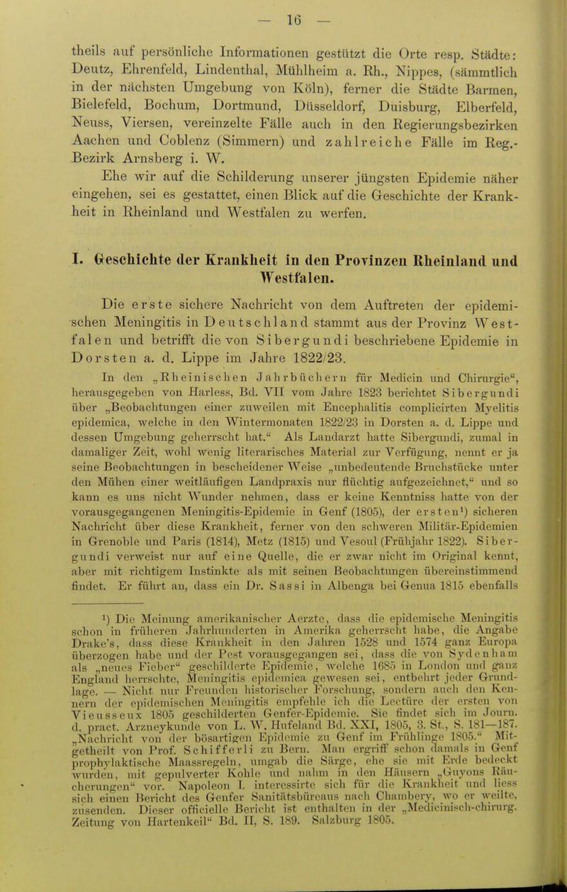 theils auf persönliche Informationen gestützt die Orte resp. Städte: Deutz, Ehrenfeld, Lindenthal, Mühlheim a. Rh., Nippes, (sämmtlich in der nächsten Umgebung von Köln), ferner die Städte Barmen, Bielefeld, Bochum, Dortmund, Düsseldorf, Duisburg, Elberfeld, Neuss, Viersen, vereinzelte Fälle auch in den Regierungsbezirken Aachen und Coblenz (Simmern) und zahlreiche Fälle im Reg,- Bezirk Arnsberg i. W. Ehe wir auf die Schilderung unserer jüngsten Epidemie näher eingehen, sei es gestattet, einen Blick auf die Geschichte der Krank- heit in Rheinland und Westfalen zu werfen. I. Geschichte der Krankheit in den Provinzen Rheinland und Westfalen. Die erste sichere Nachricht von dem Auftreten der epidemi- schen Meningitis in Deutschland stammt aus der Provinz West- falen und betrifft die von Sibergundi beschriebene Epidemie in Dorsten a. d. Lippe im Jahre 1822/23. In den „Rheinischen Jahrbüchern für Medicin und Chirurgie, herausgegeben von Harless, Bd. VII vom Jahre 1823 berichtet Sibergundi über „Beobachtungen einer zuAveilen mit Encephalitis complicirten Myelitis epidemica, welche in den Wintermonaten 1822/23 in Dorsten a. d. Lippe und dessen Umgebung gelierrscht hat. Als Landarzt hatte Sibergundi, zumal in damaliger Zeit, wohl wenig literarisches Material zur Verfügung, nennt er ja seine Beobachtvmgen in bescheidener Weise „unbedeutende Bruchstücke unter den Mühen einer weitläufigen Landpraxis nur flüchtig aufgezeichnet, und so kann es uns nicht Wunder nehmen, dass er keine Kenntniss liatte von der vorausgegangenen Meningitis-Epidemie in Genf (1805), der ersten*) sicheren Nachricht über diese Krankheit, ferner von den schweren Militär-Epidemien in Grenoble und Paris (1814), Metz (1815) und Vesoul (Frühjahr 1822). Siber- gundi verweist nur auf eine Quelle, die er zwar nicht im Original kennt, aber mit richtigem Instinkte als mit seinen Beobachtungen übereinstimmend findet. Er führt an, dass ein Dr. Sassi in Albenga bei Genua 1815 ebenfalls 1) Die Meinung amerikanisclier Aerzte, dass die epidemisclie Meningiti? schon in früheren Jahrhunderten in Amerika geherrscht habe, die Angabe Drake's, dass diese Kranklieit in den Jahren 1528 und 1574 ganz Europa überzogen habe und der Pest vorausgegangen sei, dass die von Sydenham als „neues Fieber geschihlerte Epidemie, welche 1685 in London und gauz England hervsclitc, Meningitis epidemica gewesen sei, entbelirt jeder Grund- lage. — Nicht nur Freunden liistorischer Forsclumg, sondern auch den Ken- nern der epidemischen Meningitis empfehle ich die Leotüre der ersten von Vieusseux 1805 geschilderten Genfer-Epidemie. Sie findet sich im Journ. d. pract. Arzneykunde von L. W. Hufehmd Bd. XXI, 1805, 3. St., S. 181-187. „Nachricht von der bösartigen Epidemie zu Genf im Frühlinge 1805. Mit- getheilt von Prof. Schifferli zu Bern. Man ergriff schon damals in Genf prophylaktische Maassregeln, umgab die Särge, ehe sie mit Erde bedeckt wurden, mit gepulverter Kohle und nahm in den Häusern Guyons Räu- cherungen vor. Napoleon I. interessirte sich für die Krankheit und Ijess sich einen Bericht des Genfer Sanitätsbüreaus nach Chambery, wo er weilte, zusenden. Dieser officielle Bericht ist enthalten in der „Medicinisch-chirurg. Zeitung von Hartenkeil Bd. II, S. 189. Salzburg 1805.