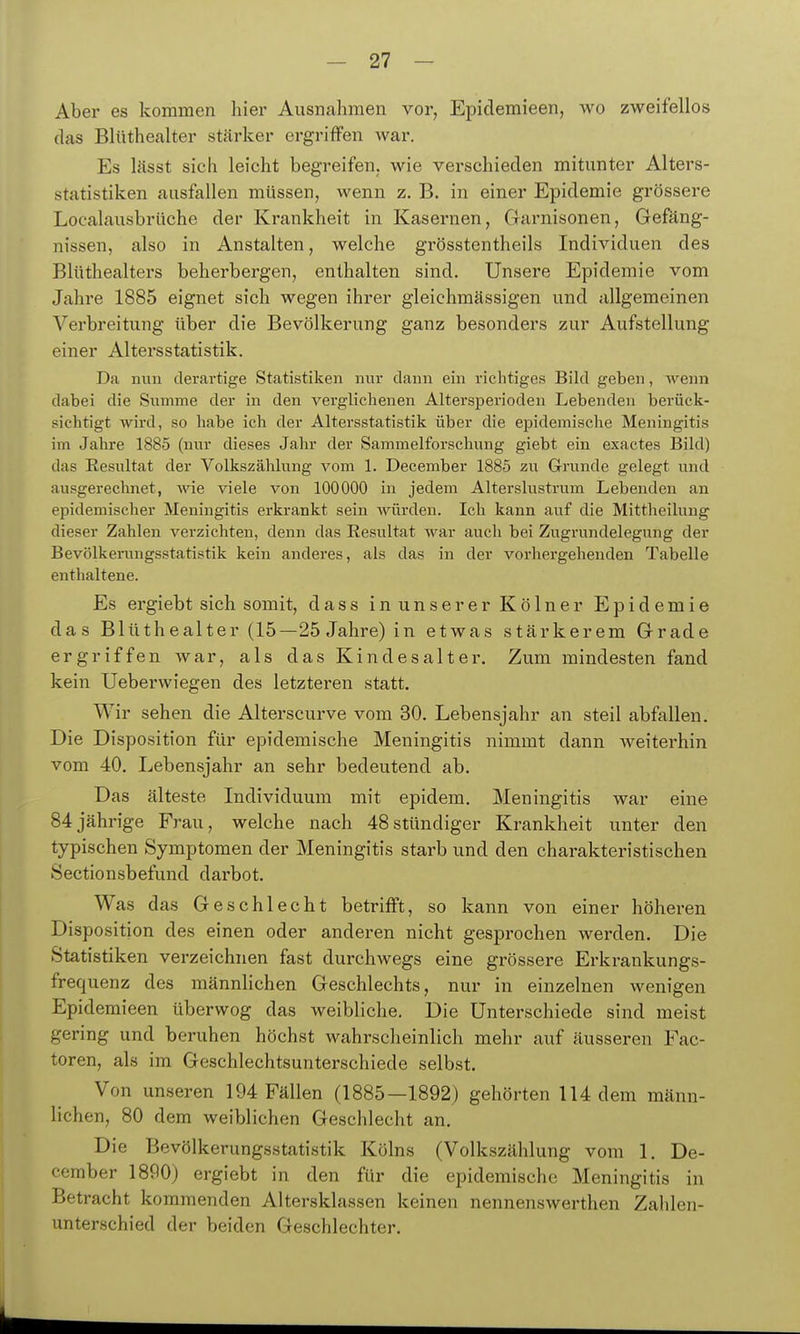 Aber es kommen hier Ausnahmen vor, Epiclemieen, wo zweifellos das Blüthealter stcärker ergriffen war. Es lässt sich leicht begreifen, wie verschieden mitunter Alters- statistiken ausfallen müssen, wenn z. B. in einer Epidemie grössere Localausbrüche der Krankheit in Kasernen, Garnisonen, Gefäng- nissen, also in Anstalten, welche grösstentheils Individuen des Blüthealters beherbergen, enthalten sind. Unsere Epidemie vom Jahre 1885 eignet sich wegen ihrer gleichmässigen und allgemeinen Verbreitung über die Bevölkerung ganz besonders zur Aufstellung einer Altersstatistik. Da min derartige Statistiken nur dann ein richtiges Bild geben, Avenn dabei die Summe der in den verglichenen Altersperioden Lebenden berück- sichtigt Avird, so habe ich der Altersstatistik über die epidemische Meningitis im Jahre 1885 (nur dieses Jahr der Sammelforschimg giebt ein exactes Bild) das Resultat der Volkszählung vom 1. December 1885 zu Grunde gelegt und ausgerechnet, wie viele von 100000 in jedem Alterslustrum Lebenden an epidemischer Meningitis erkrankt sein würden. Ich kann auf die Mittheilung dieser Zahlen verzichten, denn das Eesultat war auch bei Zugrundelegung der Bevölkerungsstatistik kein anderes, als das in der vorhergehenden Tabelle enthaltene. Es ergiebt sich somit, dass in unserer Kölner Epidemie das Blüthealter (15—25 Jahre) in etwas stärkerem Grade ergriffen war, als das Kindesalter. Zum mindesten fand kein Ueberwiegen des letzteren statt. Wir sehen die Alterscurve vom 30. Lebensjahr an steil abfallen. Die Disposition für epidemische Meningitis nimmt dann weiterhin vom 40. Lebensjahr an sehr bedeutend ab. Das älteste Individuum mit epidem. Meningitis war eine 84jährige Frau, welche nach 48stündiger Krankheit unter den typischen Symptomen der Meningitis starb und den charakteristischen Sectionsbefund dai-bot. Was das Geschlecht betrifft, so kann von einer höheren Disposition des einen oder anderen nicht gesprochen werden. Die Statistiken verzeichnen fast durchwegs eine grössere Erkrankungs- frequenz des männhchen Geschlechts, nur in einzelnen wenigen Epidemieen überwog das weibliche. Die Unterschiede sind meist gering und beruhen höchst wahrscheinlich mehr auf äusseren Fac- toren, als im Geschlechtsunterschiede selbst. Von unseren 194 Fällen (1885—1892) gehörten 114 dem männ- lichen, 80 dem weiblichen Geschlecht an. Die Bevölkerungsstatistik Kölns (Volkszählung vom 1. De- cember 1890) ergiebt in den für die epidemische Meningitis in Betracht kommenden Altersklassen keinen nennenswerthen Zahlen- unterschied der beiden Geschlechter.