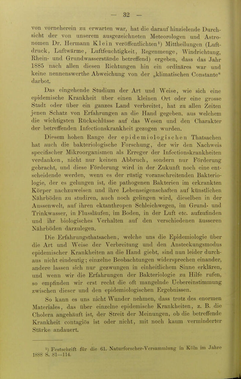 von vorneherein zu erwarten war, hat die darauf hinzielende Durch- sieht der von unserem ausgezeichneten Meteorologen und Astro- nomen Dr. Hermann Klein veröffentlichten') Mittheilungen (Luft- druck, Luftwärme, Luftfeuchtigkeit, Regenmenge, Windrichtung, Rhein- und Grundwasserstcände betreffend) ergeben, dass das Jahr 1885 nach allen diesen Richtungen hin ein ordinäres war und keine nennenswerthe Abweichung von der „klimatischen Constante darbot. Das eingehende Studium der Art und Weise, wie sich eine epidemische Krankheit über einen kleinen Ort oder eine grosse Stadt oder über ein ganzes Land verbreitet, hat zu allen Zeiten jenen Schatz von Erfahrungen an die Hand gegeben, aus welchem die Avichtigsten Rückschlüsse auf das Wesen und den Charakter der betreffenden Infectionskrankheit gezogen wui'den. Diesem hohen Range der epidemiologischen Thatsachen hat auch die bakteriologische Forschung, der Avir den NachA\^eis specifischer Mikroorganismen als Erreger der Infectionskrankheiten verdanken, nicht nur keinen Abbruch, sondern nur Förderung gebracht, und diese Förderung Avird in der Zukunft noch eine ent- scheidende werden, Avenn es der rüstig voranschreitenden Bakterio- logie, der es gelungen ist, die pathogenen Bakterien im erkrankten Körper nachzuweisen und ihre Lebenseigenschaften auf künstlichen Nährböden zu studiren, auch noch gelingen wird, dieselben in der Aussenwelt, auf ihren ektanthropen Schleichwegen, im Grund- und TrinkAvasser, in Flussläufen, im Boden, in der Luft etc. aufzufinden und ihr biologisches Verhalten auf den verschiedenen äusseren Nährböden darzulegen. Die Erfahrungsthatsachen, Avelche uns die Epidemiologie über die Art und Weise der Verbreitung und den Ansteckungsmodus epidemischer Krankheiten an die Hand giebt, sind nun leider durch- aus nicht eindeutig; einzelne Beobachtungen Avidersprechen einander, andere lassen sich nur gezwungen in einheitlichem Sinne erklären, und wenn wir die Erfahrungen der Bakteriologie zu Hilfe rufen, so empfinden wir erst recht die oft mangelnde Uebereinstimmung zwischen dieser und den epidemiologischen Ei'gebnissen. So kann es uns nicht Wunder nehmen, dass trotz des enormen Materiales, das über einzelne epidemische Krankheiten, z. B. die Cholera angehäuft ist, der Streit der Meinungen, ob die betreffende Krankheit contagiös ist oder nicht, mit noch kaum verminderter Stärke andauert. 1) Festschrift für dio 61. Naturforscher-Versammlung in Köln im Jahre 1888 S. 81—114.