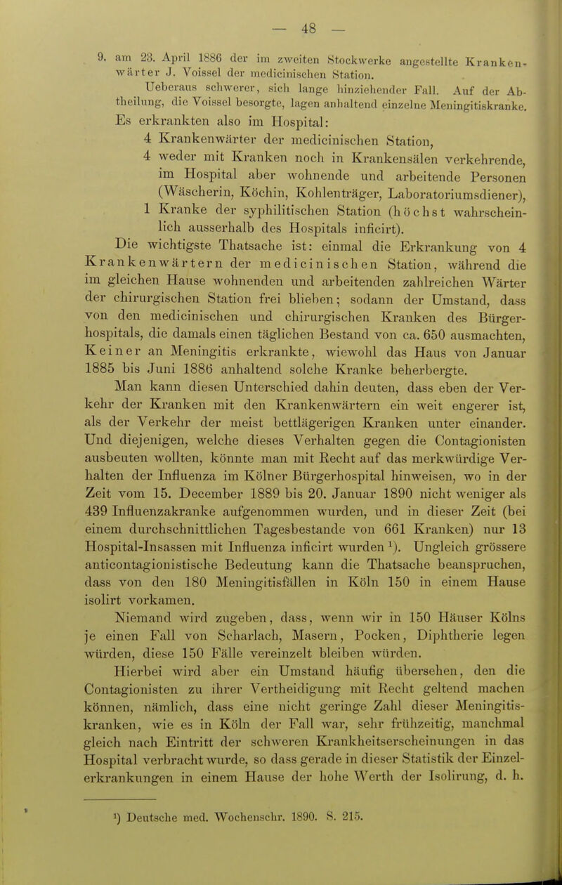 9. am 23. April 1886 der im zweiten Stockwerke angestellte Kranken- wärter J. Voissel der medicinischen Station. Ueberaus schwerer, sich lange liinziehender Fall. Auf der Ab- theilung, die Voissel besorgte, lagen anhaltend einzelne Meningitiskranke. Es erkrankten also im Hospital: 4 Krankenwärter der medicinischen Station, 4 weder mit Kranken noch in Krankensälen verkehrende, im Hospital aber wohnende und arbeitende Personen (Wäscherin, Köchin, Kohlenträger, Laboratoriurasdiener), 1 Kranke der syphilitischen Station (höchst wahrschein- lich ausserhalb des Hospitals inficirt). Die wichtigste Thatsache ist: einmal die Erkrankung von 4 Krankenwärtern der medicinischen Station, während die im gleichen Hause wohnenden und arbeitenden zahlreichen Wärter der chirurgischen Station frei blieben; sodann der Umstand, dass von den medicinischen und chirurgischen Kranken des Bürger- hospitals, die damals einen täglichen Bestand von ca. 650 ausmachten, Ke i n e r an Meningitis erkrankte, wiewohl das Haus von Januar 1885 bis Juni 1886 anhaltend solche Kranke beherbergte. Man kann diesen Unterschied dahin deuten, dass eben der Ver- kehr der Kranken mit den Krankenwärtern ein weit engerer ist, als der Verkehr der meist bettlägerigen Kranken unter einander. Und diejenigen, welche dieses Verhalten gegen die Contagionisten ausbeuten wollten, könnte man mit Recht auf das merkwürdige Ver- halten der Influenza im Kölner Bürgerhospital hinweisen, wo in der Zeit vom 15. December 1889 bis 20. Januar 1890 nicht weniger als 439 Influenzakranke aufgenommen wurden, und in dieser Zeit (bei einem durchschnittlichen Tagesbestande von 661 Kranken) nur 13 Hospital-Insassen mit Influenza inficirt wurden ^). Ungleich grössere anticontagionistische Bedeutung kann die Thatsache beanspruchen, dass von den 180 Meningitisfällen in Köln 150 in einem Hause isolirt vorkamen. Niemand wird zugeben, dass, wenn wir in 150 Häuser Kölns je einen Fall von Scharlach, Masern, Pocken, Diphtherie legen würden, diese 150 Fälle vereinzelt bleiben Avürden. Hierbei wird aber ein Umstand häufig übersehen, den die Contagionisten zu ihrer Vertheidigung mit Recht geltend machen können, nämlich, dass eine nicht geringe Zahl dieser Meningitis- kranken, wie es in Köln der Fall war, sehr frühzeitig, manchmal gleich nach Eintritt der schweren Krankheitserscheinungen in das Hospital verbracht wurde, so dass gerade in dieser Statistik der Einzel- erkrankungen in einem Hause der hohe Werth der Isolirung, d. h. « 1) Deutsche med. Wochenschr. 1890. S. 215.