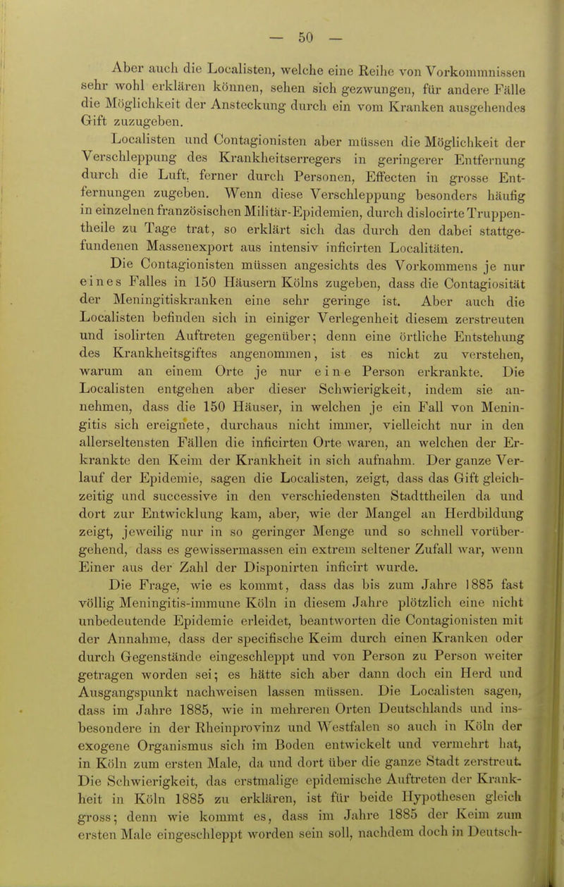 Aber auch die Localisten, welche eine Reilie von Vorkommnissen sehr wohl erklären können, sehen sich gezwungen, für andere Fälle die Möglichkeit der Ansteckung durch ein vom Kranken ausgehendes Gift zuzugeben. Localisten und Contagionisten aber müssen die Möglichkeit der Verschleppung des Krankheitserregers in geringerer Entfernung durch die Luft, forner durch Personen, Effecten in grosse Ent- fernungen zugeben. Wenn diese Verschleppung besonders häufig in einzelnen französischen Militär-Epidemien, durch dislocirteTruppen- theile zu Tage trat, so erklärt sich das durch den dabei stattge- fundenen Massenexport aus intensiv inficirten Localitäten, Die Contagionisten müssen angesichts des Vorkommens je nur eines Falles in 150 Häusern Kölns zugeben, dass die Contagiosität der Meningitiskranken eine sehr geringe ist. Aber auch die Localisten befinden sich in einiger Verlegenheit diesem zerstreuten und isolirten Auftreten gegenüber; denn eine örtliche Entstehung des Krankheitsgiftes angenommen, ist es nicht zu verstehen, warum an einem Orte je nur eine Person erkrankte. Die Localisten entgehen aber dieser Schwierigkeit, indem sie an- nehmen, dass die 150 Häuser, in welchen je ein Fall von Menin- gitis sich ereignete, durchaus nicht immer, vielleicht nur in den allerseltensten Fällen die inficirten Orte waren, an welchen der Er- krankte den Keim der Krankheit in sich aufnahm. Der ganze Ver- lauf der Epidemie, sagen die Localisten, zeigt, dass das Gift gleich- zeitig und successive in den verschiedensten Stadttheilen da und dort zur Entwicklung kam, aber, wie der Mangel an Herdbildung zeigt, jeweilig nur in so geringer Menge und so schnell vorüber- gehend, dass es gewissermassen ein extrem seltener Zufall war, wenn Einer aus der Zahl der Disponirten inficirt wurde. Die Frage, wie es kommt, dass das bis zum Jahre 1885 fast völlig Meningitis-immune Köln in diesem Jahre plötzlich eine nicht unbedeutende Epidemie erleidet, beantworten die Contagionisten mit der Annahme, dass der specifische Keim durch einen Kranken oder durch Gegenstände eingeschleppt und von Person zu Person weiter getragen worden sei; es hätte sich aber dann doch ein Herd und Ausgangspunkt nachweisen lassen müssen. Die Localisten sagen, dass im Jahre 1885, wie in mehreren Orten Deutschlands und ins- besondere in der Rheinprovinz und Westfalen so auch in Köln der exogene Organismus sich im Boden entwickelt und vermehrt hat, in Köln zum ersten Male, da und dort über die ganze Stadt zerstreut. Die Schwierigkeit, das erstmalige epidemische Auftreten der Krank- heit in Köln 1885 zu erklären, ist für beide Hypothesen gleich gross; denn wie kommt es, dass im Jahre 1885 der Keim zum ersten Male eingeschleppt worden sein soll, nachdem doch in Deutsch-