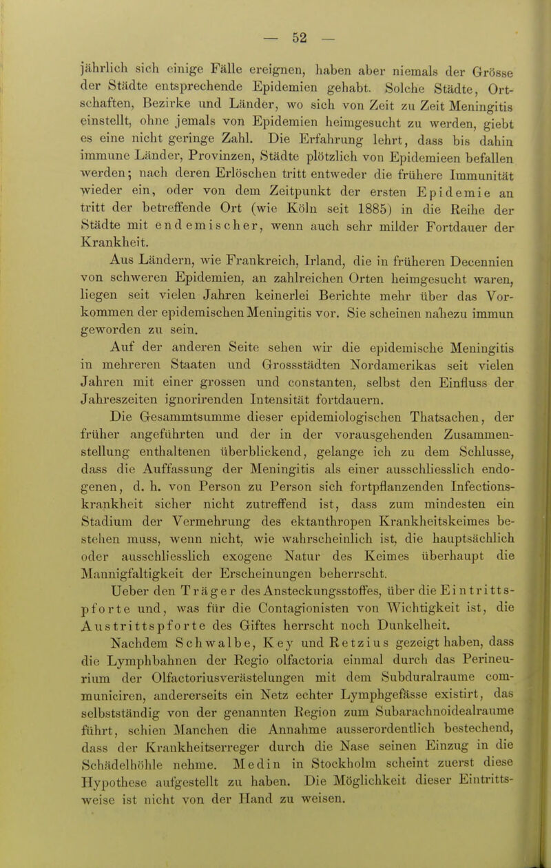 jährlich sich einige Fälle ereignen, liaben aber niemals der Grösse der Städte entsprechende Epidemien gehabt. Solche Städte, Ort- schaften, Bezirke und Länder, wo sich von Zeit zu Zeit Meningitis einstellt, ohne jemals von Epidemien heimgesucht zu werden, giebt es eine nicht geringe Zahl. Die Erfahrung lehrt, dass bis dahin immune Länder, Provinzen, Städte plötzlich von Epideraieen befallen werden 5 nach deren Erlöschen tritt entweder die frühere Immunität wieder ein, oder von dem Zeitpunkt der ersten Epidemie an tritt der betreffende Ort (wie Köln seit 1885) in die Reihe der Städte mit endemischer, wenn auch sehr milder Fortdauer der Krankheit. Aus Ländern, wie Frankreich, Irland, die in früheren Decennien von schweren Epidemien, an zahlreichen Orten heimgesucht waren, liegen seit vielen Jahren keinerlei Berichte mehr über das Vor- kommen der epidemischen Meningitis vor. Sie scheinen naliezu immun geworden zu sein. Auf der anderen Seite sehen wir die epidemische Meningitis in mehreren Staaten und Grossstädten Nordamerikas seit vielen Jahren mit einer grossen und constanten, selbst den Einfluss der Jahreszeiten ignorirenden Intensität fortdauern. Die Gesammtsumme dieser epidemiologischen Thatsachen, der früher angeführten und der in der vorausgehenden Zusammen- stellung enthaltenen überblickend, gelange ich zu dem Schlüsse, dass die Auffassung der Meningitis als einer ausschliesslich endo- genen, d. h. von Person zu Person sich fortpflanzenden Infections- krankheit sicher nicht zutreffend ist, dass zum mindesten ein Stadium der Vermehrung des ektanthropen Krankheitskeimes be- stehen muss, wenn nicht, wie wahrscheinlich ist, die hauptsächlich oder ausschliesslich exogene Natur des Keimes überhaupt die Mannigfaltigkeit der Erscheinungen beherrscht. Ueber den Träger des Ansteckungsstoffes, über die Ei n tritt s- pforte und, was für die Contagionisten von Wichtigkeit ist, die Austrittspforte des Giftes herrscht noch Dunkelheit. Nachdem Schwalbe, Key und Ketzins gezeigt haben, dass die Lymphbahnen der Regio olfactoria einmal durch das Perineu- rium der Olfactoriusverästelungen mit dem Subduralraume com- municiren, andererseits ein Netz echter Lymphgefässe existirt, das selbstständig von der genannten Region zum Subarachnoidealraume führt, schien Manchen die Annahme ausserordentlich bestechend, dass der Krankheitserreger durch die Nase seinen Einzug in die Schädelhöhle nehme. Medin in Stockholm scheint zuerst diese Hypothese aufgestellt zu haben. Die Möglichkeit dieser Eintritts- weise ist nicht von der Hand zu weisen.