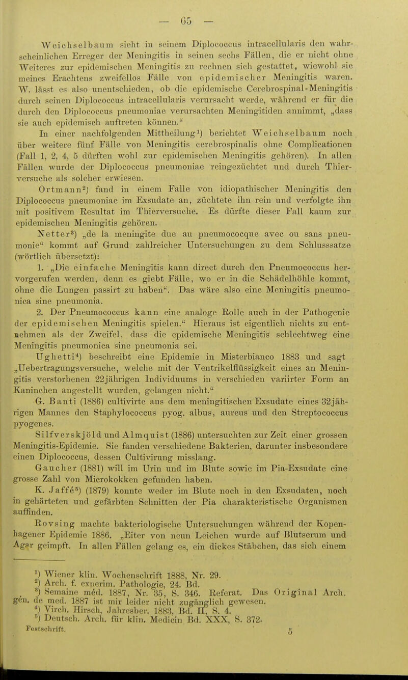 scheinlichen Erreger der Meningitis in seinen sechs Fällen, die er nicht ohne Weiteres zur epidemischen Meningitis zu rechnen sicli gestattet, wiewohl sie meines Erachtens zweifellos Fälle von epidemischer Meningitis Avarcn. W. lässt es also unentschieden, ob die epidemische Cerebrospinal-Meningitis durch seinen Diplococcus intracellularis verursacht werde, während er für die durch den Diplococcus pneumoniae verursachten Meningitiden annimmt, „dass sie auch epidemisch auftreten können. In einer nachfolgenden Mittheilung^) berichtet Weicliselbaum noch über weitere fünf Fälle von Meningitis cerebrospinalis ohne Coraplicationen (Fall 1, 2, 4, 5 dürften wohl zur epidemischen Meningitis gehören). In allen Fällen wurde der Diplococcus pneumoniae reingezüchtet und durch Thier- versuche als solcher erwiesen. Ortmann^j fand in einem Falle von idiopathischer Meningitis den Diplococcus pneumoniae im Exsudate an, züchtete ihn rein und vei-folgte ihn mit positivem Resultat im Thierversuche. Es dürfte dieser Fall kaum zur epidemischen Meningitis gehören. Netter^) ^^de la meningite due au pneumococque avec ou sans Pneu- monie kommt auf Grund zahlreicher Untersuchungen zu dem Schlusssatze (wörtlich übersetzt): 1. „Die einfache Meningitis kann direct durch den Pneumococcus her- vorgerufen werden, denn es giebt Fälle, wo er in die Schädelhöhle kommt, ohne die Lungen passirt zu haben. Das wäre also eine Meningitis pneumo- nica sine pneumonia. 2. Der Pneumococcus kann eine analoge Rolle auch in der Pathogenie der epidemischen Meningitis spielen. Hieraus ist eigentlich nichts zu ent- uehmen als der Zweifel, dass die epidemische Meningitis schlechtweg eine Meningitis pneumonica sine pneumonia sei. Ughetti*) beschreibt eine Epidemie in Misterbianco 1883 und sagt „Uebertragung.sversuche, welche mit der Ventrikelflüssigkeit eines an Menin- gitis verstorbenen 22jährigen Individuums in verschieden variirter Form an Kaninchen angestellt wurden, gelangen nicht. G. Banti (1886) cultivirte ans dem meningitischen Exsudate eines 32jäh- rigen Mannes den Staphylococcus pyog. albus, aureus und den Streptococcus pyogenes. Silfverskjöld und Almquist (1886) untersuchten zur Zeit einer grossen Meningitis-Epidemie. Sie fanden vei-scliiedene Bakterien, darunter insbesondere einen Diplococcus, dessen Cultivirung misslang. Gaucher (1881) will im Urin und im Blute sowie im Pia-Exsudate eine grosse Zahl von Microkokken gefunden haben. K. Jaffö^) (1879) konnte weder im Blute noch in den Exsudaten, noch in gehärteten und gefärbten Schnitten der Pia charakteristische Organismen auffinden. Rovsing machte bakteriologische Untersuchungen während der Kopen- hagener Epidemie 1886. „Eiter von neun Leichen wurde auf Blutserum und Agflr geimpft. In allen Fällen gelang es, ein dickes Stäbchen, das sich einem ') Wiener klin. AVochenschrift 1888, Nr. 29. 2) Arcii. f. exnerim. Pathologie, 24. Bd. ^ '') Semaine m&l. 1887, Nr. 35, S. 846. Referat. Das Original Arch. gen. de med. 1887 ist mir leider nicht zugänglich gewesen. *) Vircii. Hirsch, Jahresber. 1883, Bd. II, S. 4. '••) Deutsch. Arcli. für klin. Medicin Bd. XXX, S. 372. Festschrift. t: o