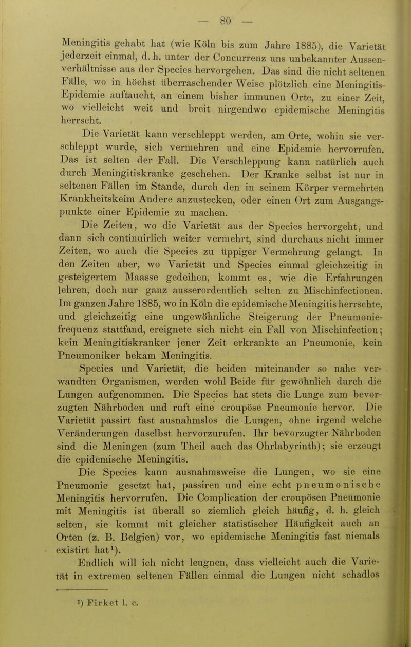 Meningitis gehabt hat (wie Köln bis zum Jahre 1885j, die Varietät jederzeit einmal, d. h. unter der Concurrenz uns unbekannter Aussen- verhcältnisse aus der Species hervorgehen. Das sind die nicht seltenen Fälle, Avo in höchst überraschender Weise plötzlich eine Meningitis- Epidemie auftaucht, an einem bisher immunen Orte, zu einer Zeit, wo vielleicht weit und breit nirgendwo epidemische Meningitis herrscht. Die Varietät kann verschleppt werden, am Orte, wohin sie ver- schleppt wurde, sich vermehren und eine Epidemie hervorrufen. Das ist selten der Fall. Die Verschleppung kann natürlich auch durch Meningitiskranke geschehen. Der Kranke selbst ist nur in seltenen Fällen im Stande, durch den in seinem Körper vermehrten Krankheitskeim Andere anzustecken, oder einen Ort zum Ausgangs- punkte einer Epidemie zu machen. Die Zeiten, wo die Varietät aus der Species hervorgeht, und dann sich continuirlich weiter vermehrt, sind durchaus nicht immer Zeiten, wo auch die Species zu üppiger Vermehrung gelangt. In den Zeiten aber, wo Varietät und Species einmal gleichzeitig in gesteigertem Maasse gedeihen, kommt es, wie die Erfahrungen lehren, doch nur ganz ausserordentlich selten zu Mischinfectionen. Im ganzen Jahre 1885, wo in Köln die epidemische Meningitis herrschte, und gleichzeitig eine ungewöhnliche Steigerung der Pneumonie- frequenz stattfand, ereignete sich nicht ein Fall von Mischinfection; kein Meningitiskranker jener Zeit erkrankte an Pneumonie, kein Pneumoniker bekam Meningitis. Species und Varietät, die beiden miteinander so nahe ver- wandten Organismen, werden wohl Beide für gewöhnlich durch die Lungen aufgenommen. Die Species hat stets die Lunge zum bevor- zugten Nährboden und ruft eine croupöse Pneumonie hervor. Die Varietät passirt fast ausnahmslos die Lungen, ohne irgend Avelche Veränderungen daselbst hervorzurufen. Ihr bevorzugter Nährboden sind die Meningen (zum Theil auch das Ohrlabyrinth); sie erzeugt die epidemische Meningitis. Die Species kann ausnahmsweise die Lungen, wo sie eine Pneumonie gesetzt hat, passiren und eine echt pneumonische Meningitis hervorrufen. Die Complication der croupösen Pneumonie mit Meningitis ist überall so ziemlich gleich häufig, d. h. gleich selten, sie kommt mit gleicher statistischer Häufigkeit auch an Orten (z. B. Belgien) vor, wo epidemische Meningitis fast niemals existirt hat^). Endlich will ich nicht leugnen, dass vielleicht auch die Varie- tät in extremen seltenen Fällen einmal die Lungen nicht schadlos 1) Firket 1. c.