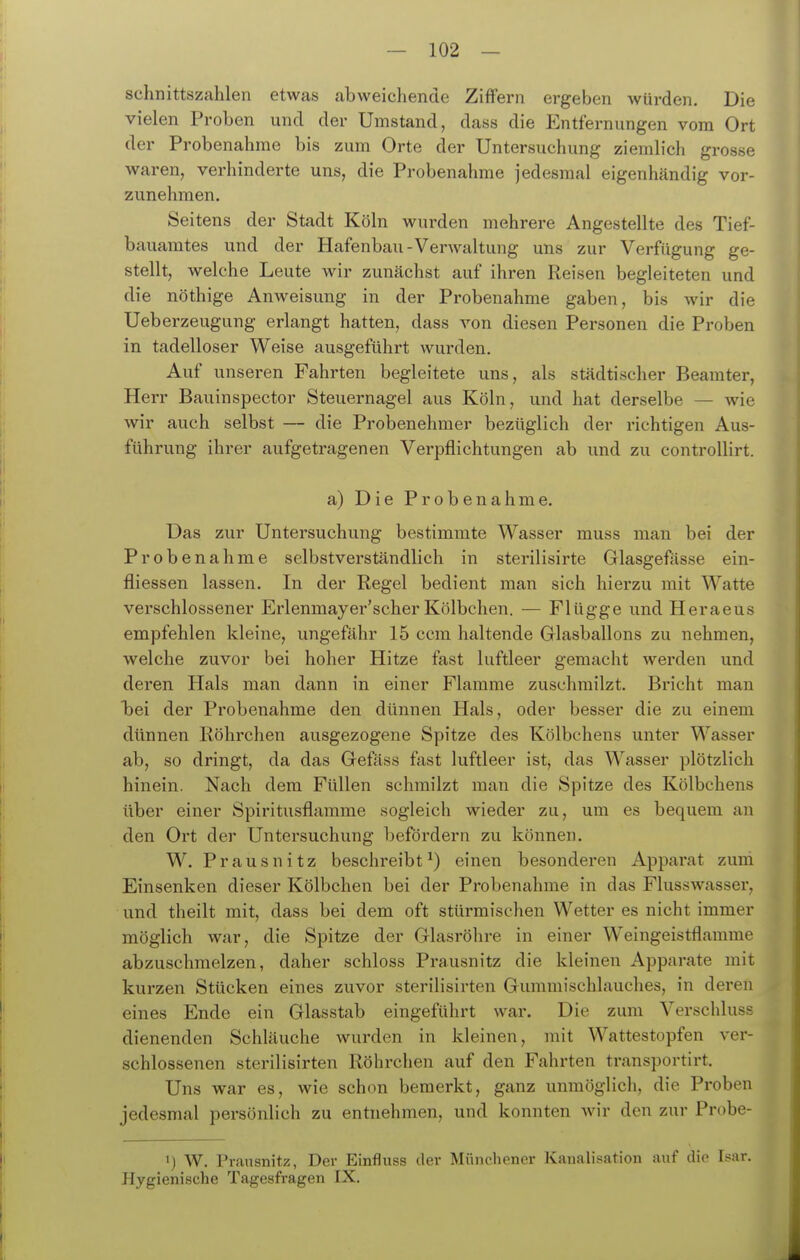 Schnittszahlen etwas abweichende Ziffern ergeben würden. Die vielen Proben und der Umstand, dass die Entfernungen vom Ort der Probenahme bis zum Orte der Untersuchung ziemlich grosse waren, verhinderte uns, die Probenahme jedesmal eigenhändig vor- zunehmen. Seitens der Stadt Köln wurden mehrere Angestellte des Tief- bauamtes und der Hafenbau-Verwaltung uns zur Verfügung ge- stellt, welche Leute wir zunächst auf ihren Reisen begleiteten und die nöthige Anweisung in der Probenahme gaben, bis wir die Ueberzeugung erlangt hatten, dass von diesen Personen die Proben in tadelloser Weise ausgeführt wurden. Auf unseren Fahrten begleitete uns, als städtischer Beamter, Herr Bauinspector Steuernagel aus Köln, und hat derselbe — wie wir auch selbst — die Probenehmer bezüglich der richtigen Aus- führung ihrer aufgetragenen Verpflichtungen ab und zu controUirt. a) Die Probenahme. Das zur Untersuchung bestimmte Wasser muss man bei der Probenahme selbstverständlich in sterilisirte Glasgefässe ein- fliessen lassen. In der Regel bedient man sich hierzu mit Watte verschlossener Erlenmayer'scher Kölbchen. — Flügge und Heraeus empfehlen kleine, ungefähr 15 ccm haltende Grlasballons zu nehmen, welche zuvor bei hoher Hitze fast luftleer gemacht werden und deren Hals man dann in einer Flamme zuschmilzt. Bricht mau 'bei der Probenahme den dünnen Hals, oder besser die zu einem dünnen Röhrchen ausgezogene Spitze des Kölbchens unter Wasser ab, so dringt, da das Gefäss fast luftleer ist, das Wasser plötzlich hinein. Nach dem Füllen schmilzt man die Spitze des Kölbchens über einer Spiritusflamme sogleich wieder zu, um es bequem an den Ort der Untersuchung befördern zu können. W. Prausnitz beschreibt^) einen besonderen Apparat zuni Einsenken dieser Kölbchen bei der Probenahme in das Flusswasser, und theilt mit, dass bei dem oft stürmischen Wetter es nicht immer möglich war, die Spitze der Glasrölire in einer W^eingeistflamme abzuschmelzen, daher schloss Prausnitz die kleinen Apparate mit kurzen Stücken eines zuvor sterilisirten Gummischlauches, in deren eines Ende ein Glasstab eingeführt war. Die zum Verschluss dienenden Schläuche wurden in kleinen, mit Wattestopfen ver- schlossenen sterilisirten Röhrchen auf den Fahrten transportirt. Uns war es, wie schon bemerkt, ganz unmöglich, die Proben jedesmal persönlich zu entnehmen, und konnten wir den zur Probe- 1) W. Prausnitz, Der Einfluss der Münchener Kanalisation auf die Isar. Hygienische Tagesfragen IX.