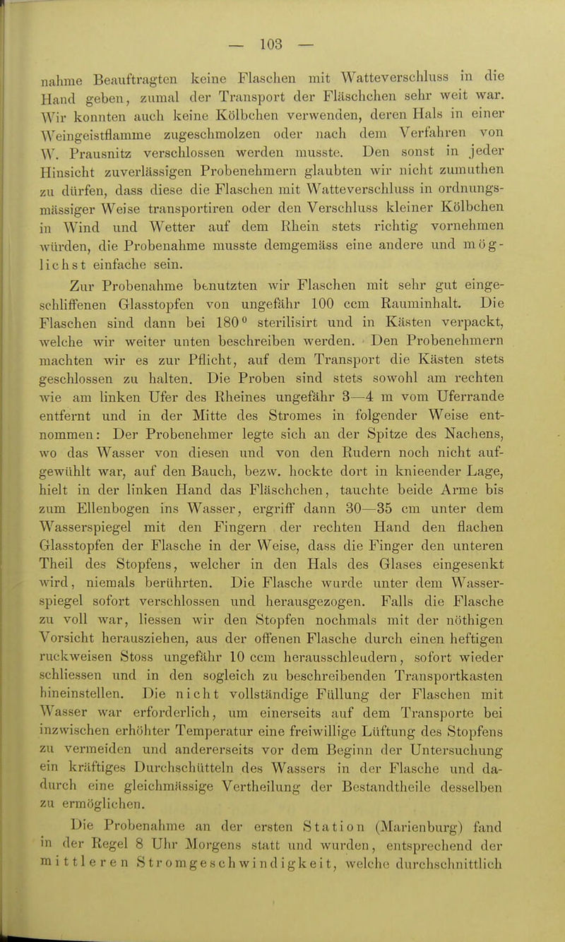 nähme Beauftragten keine Flaschen mit Watteverschluss in die Hand geben, zumal der Transport der Fläschchen sehr weit war. Wir konnten auch keine Kölbchen verwenden, deren Hals in einer Weingeistflamme zugeschmolzen oder nach dem Verfahren von W. Prausnitz verschlossen werden musste. Den sonst in jeder Hinsicht zuverlässigen Probenehmern glaubten wir nicht zumuthen zu dürfen, dass diese die Flaschen mit Watteverschluss in ordnungs- mässiger Weise transportiren oder den Verschluss kleiner Kölbchen in Wind und Wetter auf dem Rhein stets richtig vornehmen würden, die Probenahme musste demgemäss eine andere und mög- Hchst einfache sein. Zur Probenahme benutzten wir Flaschen mit sehr gut einge- schlifFenen Glasstopfen von ungefähr 100 ccm Rauminhalt. Die Flaschen sind dann bei 180*^ sterilisirt und in Kästen verpackt, welche wir weiter unten beschreiben werden. Den Probenehmern machten wir es zur Pflicht, auf dem Transport die Kästen stets geschlossen zu halten. Die Proben sind stets sowohl am rechten wie am linken Ufer des Rheines ungefähr 3—4 m vom Uferrande entfernt und in der Mitte des Stromes in folgender Weise ent- nommen: Der Probenehmer legte sich an der Spitze des Nachens, wo das Wasser von diesen und von den Rudern noch nicht auf- gewühlt war, auf den Bauch, bezw. hockte dort in knieender Lage, hielt in der linken Hand das Fläschchen, tauchte beide Arme bis zum Ellenbogen ins Wasser, ergriff dann 30—35 cm unter dem Wasserspiegel mit den Fingern der rechten Hand den flachen Glasstopfen der Flasche in der Weise, dass die Finger den unteren Theil des Stopfens, welcher in den Hals des Glases eingesenkt wird, niemals berührten. Die Flasche wurde unter dem Wasser- spiegel sofort verschlossen und herausgezogen. Falls die Flasche zu voll war, liessen wir den Stopfen nochmals mit der nöthigen Vorsicht herausziehen, aus der offenen Flasche durch einen heftigen ruckweisen Stoss ungefähr 10 ccm herausschleudern, sofort wieder schliessen und in den sogleich zu beschreibenden Transportkasten hineinstellen. Die nicht vollständige Füllung der Flaschen mit Wasser war erforderlich, um einerseits auf dem Transporte bei inzwischen erhöhter Temperatur eine freiwillige Lüftung des Stopfens zu vermeiden und andererseits vor dem Beginn der Untersuchung ein kräftiges Durchschütteln des Wassers in der Flasche und da- durch eine gleichmässige Vertheilung der Bestandtheile desselben zu ermöglichen. Die Probenahme an der ersten Station (Marienburg) fand in der Regel 8 Uhr Morgens statt und wurden, entsprechend der mittleren Stromgeschwindigkeit, welche durchschnittlich