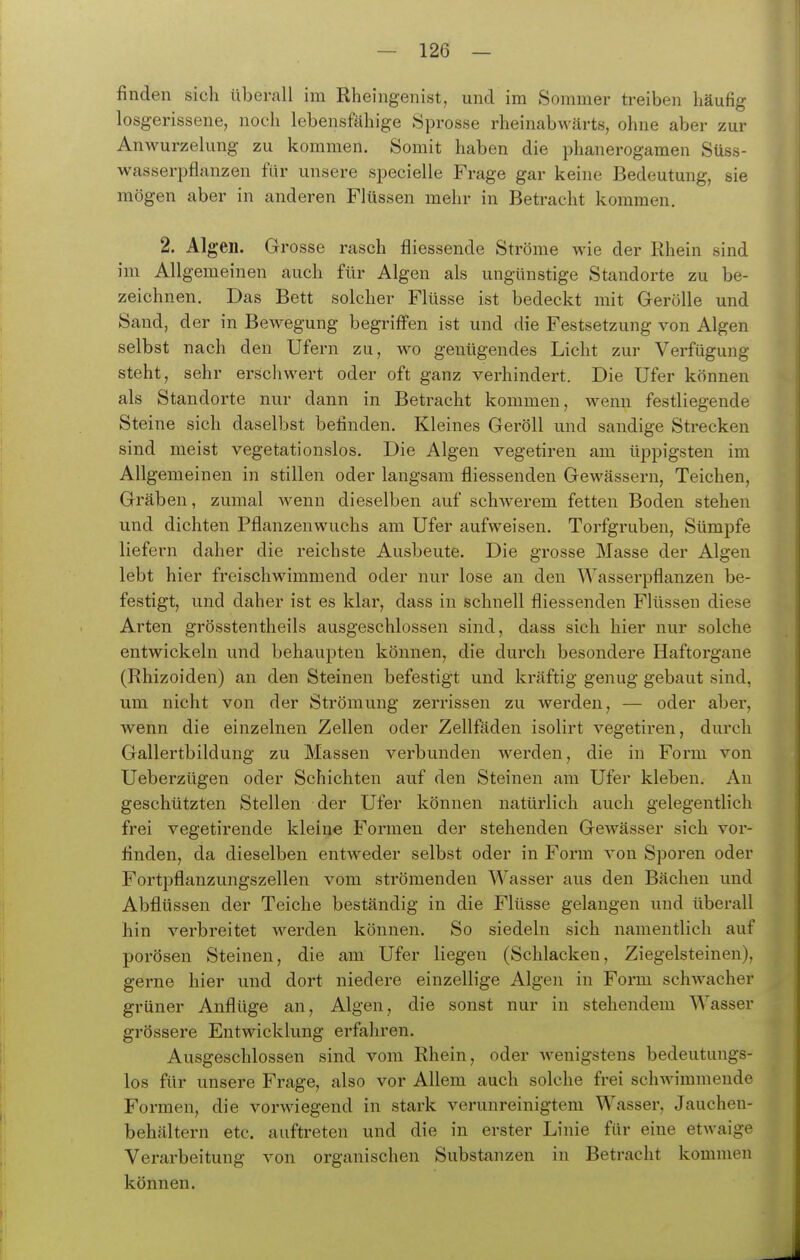 finden sich überall im Rheingenist, und im Sommer treiben häufig losgerissene, noch lebensfähige Sprosse rheinabwärts, ohne aber zur Anwurzelung zu kommen. Somit haben die phanerogamen Süss- wasserpflunzen für unsere specielle Frage gar keine Bedeutung, sie mögen aber in anderen Flüssen mehr in Betracht kommen. 2. Algen. Grosse rasch fliessende Ströme wie der Rhein sind im Allgemeinen auch für Algen als ungünstige Standorte zu be- zeichnen. Das Bett solcher Flüsse ist bedeckt mit Gerölle und Saud, der in Bewegung begriffen ist und die Festsetzung von Algen selbst nach den Ufern zu, wo genügendes Licht zur Verfügung steht, sehr erschwert oder oft ganz verhindert. Die Ufer können als Standorte nur dann in Betracht kommen, wenn festliegende Steine sich daselbst befinden. Kleines Geröll und sandige Strecken sind meist vegetationslos. Die Algen vegetiren am üppigsten im Allgemeinen in stillen oder langsam fliessenden Gewässern, Teichen, Gräben, zumal wenn dieselben auf schwerem fetten Boden stehen und dichten Pflanzeuwuchs am Ufer aufweisen. Torfgruben, Sümpfe liefern daher die reichste Ausbeute. Die grosse Masse der Algen lebt hier freischwimmend oder nur lose an den Wasserpflanzen be- festigt, und daher ist es klar, dass in schnell fliessenden Flüssen diese Arten grösstentheils ausgeschlossen sind, dass sich hier nur solche entwickeln und behaupten können, die durch besondere Haftorgane (Rhizoiden) an den Steinen befestigt und kräftig genug gebaut sind, um nicht von der Strömung zerrissen zu werden, — oder aber, wenn die einzelnen Zellen oder Zellfäden isolirt vegetiren, durch Gallertbildung zu Massen verbunden werden, die in Form von Ueberzügen oder Schichten auf den Steinen am Ufer kleben. An geschützten Stellen der Ufer können natürlich auch gelegentlich frei vegetirende kleine Formen der stehenden Gewässer sich vor- finden, da dieselben entAveder selbst oder in Form von Sporen oder Fortpflanzungszellen vom strömenden Wasser aus den Bächen imd Abflüssen der Teiche beständig in die Flüsse gelangen und überall hin verbreitet werden können. So siedeln sich namentlich auf porösen Steinen, die am Ufer liegen (Schlacken, Ziegelsteinen), gerne hier und dort niedere einzellige Algen in Form schwacher grüner Anflüge an, Algen, die sonst nur in stehendem Wasser grössere Entwicklung erfahren. Ausgeschlossen sind vom Rhein, oder Avenigstens bedeutungs- los für unsere Frage, also vor Allem auch solche frei schwimmende Formen, die vorwiegend in stark verunreinigtem Wasser, Jauchen- behältern etc. auftreten und die in erster Linie für eine etwaige Verarbeitung von organischen Substanzen in Betracht kommen können.