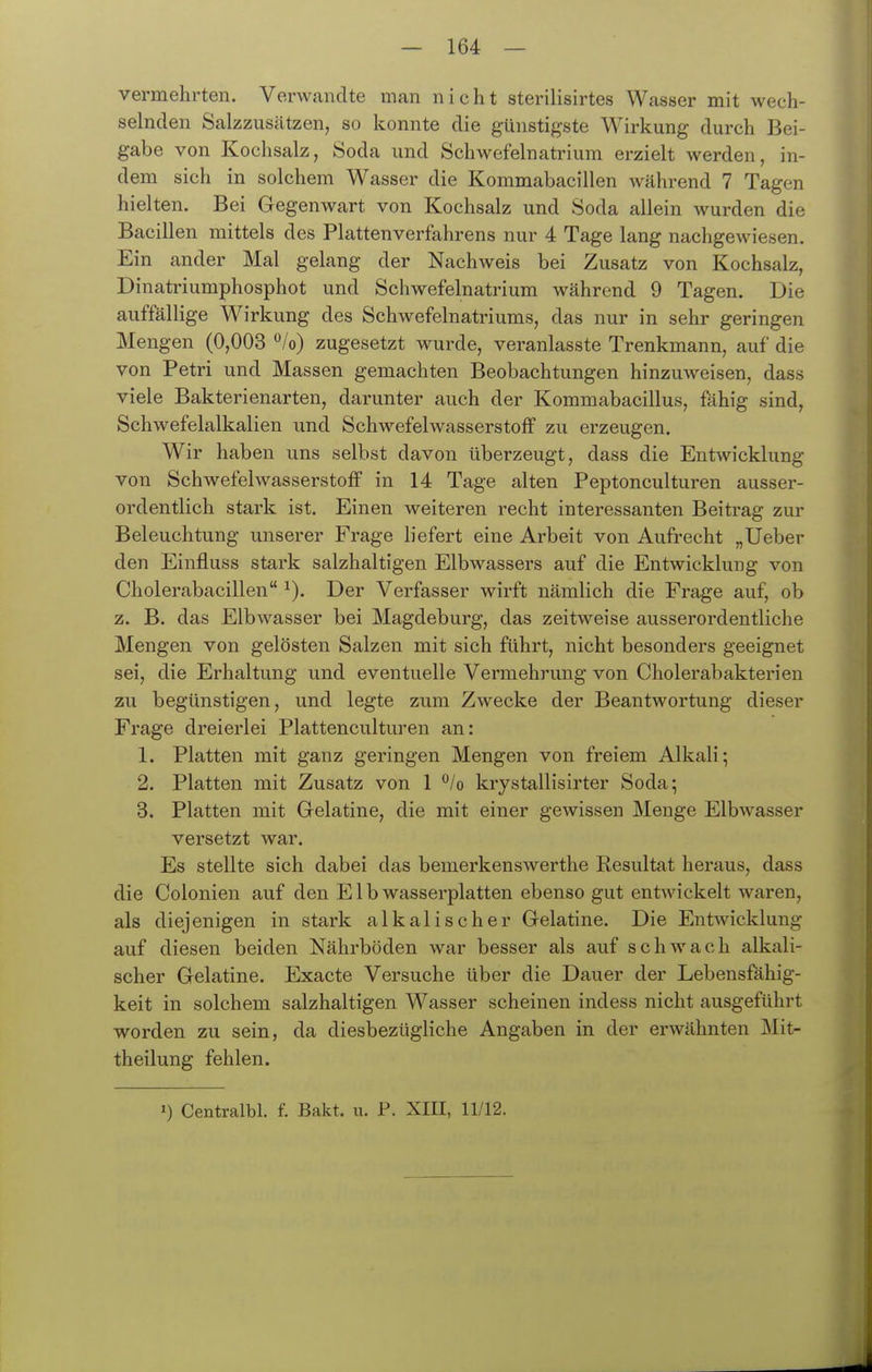 vermehrten. Verwandte man nicht sterilisirtes Wasser mit wech- selnden Salzzusätzen, so konnte die günstigste Wirkung durch Bei- gabe von Kochsalz, Soda und Schwefelnatrium erzielt werden in- dem sich in solchem Wasser die Kommabacillen während 7 Tagen hielten. Bei Gegenwart von Kochsalz und Soda allein wurden die Bacillen mittels des Plattenverfahrens nur 4 Tage lang nachgewiesen. Ein ander Mal gelang der Nachweis bei Zusatz von Kochsalz, Dinatriumphosphot und Schwefelnatrium während 9 Tagen. Die auffällige Wirkung des Schwefelnatriums, das nur in sehr geringen Mengen (0,003 *^/o) zugesetzt wurde, veranlasste Trenkmann, auf die von Petri und Massen gemachten Beobachtungen hinzuweisen, dass viele Bakterienarten, darunter auch der Kommabacillus, fähig sind, Schwefelalkalien und Schwefelwasserstoff zu erzeugen. Wir haben uns selbst davon überzeugt, dass die Entwicklung von Schwefelwasserstoff in 14 Tage alten Peptonculturen ausser- ordentlich stark ist. Einen weiteren recht interessanten Beitrag zur Beleuchtung unserer Frage liefert eine Arbeit von Aufrecht „Ueber den Einfluss stark salzhaltigen Elbwassers auf die Entwicklung von Cholerabacillen ^). Der Verfasser wirft nämlich die Frage auf, ob z. B. das Elbwasser bei Magdeburg, das zeitweise ausserordentliche Mengen von gelösten Salzen mit sich führt, nicht besonders geeignet sei, die Erhaltung und eventuelle Vermehrung von Cholerabakterien zu begünstigen, und legte zum Zwecke der Beantwortung dieser Frage dreierlei Plattenculturen an: 1. Platten mit ganz geringen Mengen von freiem Alkali; 2. Platten mit Zusatz von 1 ^lo krystallisirter Soda; 3. Platten mit Gelatine, die mit einer gewissen Menge Elbwasser versetzt war. Es stellte sich dabei das bemerkenswerthe Resultat heraus, dass die Colonien auf den E1 b wasserplatten ebenso gut entAvickelt waren, als diejenigen in stark alkalischer Gelatine. Die Entwicklung auf diesen beiden Nährböden war besser als auf schwach alkali- scher Gelatine. Exacte Versuche über die Dauer der Lebensfähig- keit in solchem salzhaltigen Wasser scheinen indess nicht ausgeführt worden zu sein, da diesbezügliche Angaben in der erwähnten Mit- theilung fehlen.