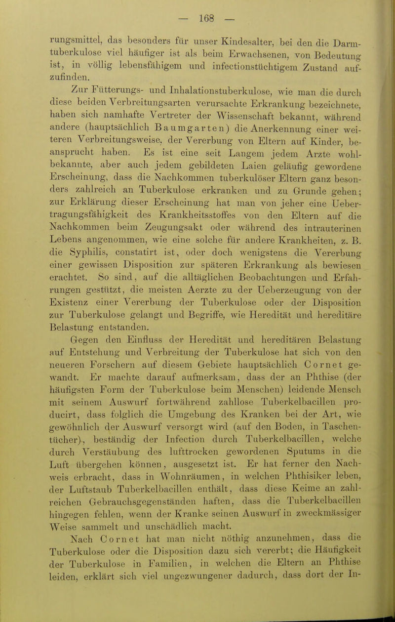 rungsmittel, das besonders für unser Kindesalter, bei den die Darm- tuberkulose viel häufiger ist als beim Erwachsenen, von Bedeutung ist, in völlig lebensfähigem und infectionstüchtigem Zustand auf- zufinden. Zur Fütterungs- und Inhalationstuberkulose, wie man die durch diese beiden Verbreitungsarten verursachte Erkrankung bezeichnete, haben sich namhafte Vertreter der Wissenschaft bekannt, während andere (hauptsächlich Baumgarten) die Anerkennung einer wei- teren Verbreitungsweise, der Vererbung von Eltern auf Kinder, be- ansprucht haben. Es ist eine seit Langem jedem Arzte wohl- bekannte, aber auch jedem gebildeten Laien geläufig gewordene Erscheinung, dass die Nachkommen tuberkulöser Eltern ganz beson- ders zahlreich an Tuberkulose erkranken und zu Grunde gehen; zur Erklärung dieser Erscheinung hat man von jeher eine Ueber- tragungsfähigkeit des KrankheitsstofFes von den Eltern auf die Nachkommen beim Zeugungsakt oder während des inti-auterinen Lebens angenommen, wie eine solche für andere Krankheiten, z. B. die Syphilis, constatirt ist, oder doch wenigstens die Vererbung einer gewissen Disposition zur späteren Erkrankung als bewiesen erachtet. So sind, auf die alltäglichen Beobachtungen und Erfah- rungen gestützt, die meisten Aerzte zu der Ueberzeugung von der Existenz einer Vererbung der Tuberkulose oder der Disposition zur Tuberkulose gelangt und Begriffe, wie Heredität und hereditäre Belastung entstanden. Gegen den Einfluss der Heredität und hereditären Belastung auf Entstehung und Verbreitung der Tuberkulose hat sich von den neueren Forschern auf diesem Gebiete hauptsächlich Cornet ge- wandt. Er machte darauf aufmerksam, dass der an Phthise (der häufigsten Form der Tuberkulose beim Menschen) leidende Mensch mit seinem Auswurf fortwährend zahllose Tuberkelbacillen pro- ducirt, dass folglich die Umgebung des Kranken bei der Art, wie gewöhnlich der Auswurf versorgt wird (auf den Boden, in Taschen- tücher), beständig der Infection durch Tuberkelbacillen, welche durch Verstäubung des lufttrocken gewordenen Sputums in die Luft übergehen können, ausgesetzt ist. Er hat ferner den Nach- weis erbracht, dass in Wohnräumen, in Avelchen Phthisiker leben, der Luftstaub Tuberkelbacillen enthält, dass diese Keime au zahl- reichen Gebrauchsgegenständen haften, dass die Tuberkelbacillen hingegen fehlen, wenn der Kranke seinen Auswurf in zweckmässiger Weise sammelt und unschädlich macht. Nach Cornet hat man nicht nöthig anzunehmen, dass die Tuberkulose oder die Disposition dazu sich vererbt; die Häufigkeit der Tuberkulose in Familien, in welchen die Eltern an Phthise leiden, erklärt sich viel ungezwungener dadurch, dass dort der In-
