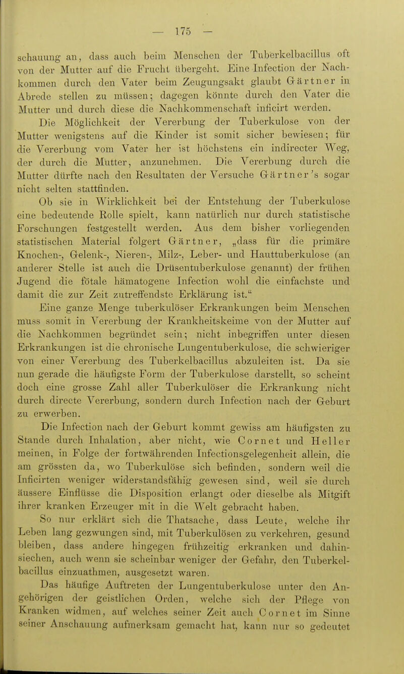 schauuug an, dass auch beim Menschen der Tuberkelbacillus oft von der Mutter auf die Frucht übergeht. Eine Infection der Nach- kommen durch den Vater beim Zeugungsakt glaubt Gärtner in Abrede stellen zu müssen; dagegen könnte durch den Vater die Mutter und durch diese die Nachkommenschaft inficirt werden. Die Möglichkeit der Vererbung der Tuberkulose von der Mutter Aveuigstens auf die Kinder ist somit sicher bewiesen; für die Vererbung vom Vater her ist höchstens ein indirecter Weg, der durch die Mütter, anzunehmen. Die Vererbung durch die Mutter dürfte nach den Resultaten der Versuche Gcärtner's sogar nicht selten stattfinden. Ob sie in WirkUchkeit bei der Entstehung der Tuberkulose eine bedeutende Rolle spielt, kann natürlich nur durch statistische Forschungen festgestellt werden. Aus dem bisher vorliegenden statistischen Material folgert Gärtner, „dass für die primäre Knochen-, Gelenk-, Nieren-, Milz-, Leber- und Hauttuberkulose (an anderer Stelle ist auch die Drüsentuberkulose genannt) der frühen Jugend die fötale hämatogene Infection wohl die einfachste und damit die zur Zeit zutreffendste Erklärung ist. Eine ganze Menge tuberkulöser Erkrankungen beim Menschen muss somit in Vererbung der Krankheitskeime von der Mutter auf die Nachkommen begründet sein; nicht inbegriffen unter diesen Erkrankungen ist die chronische Lungentuberkulose, die schwieriger von einer Verei'bung des Tuberkelbacillus abzuleiten ist. Da sie nun gerade die häufigste Form der Tuberkulose darstellt, so scheint doch eine grosse Zahl aller Tuberkulöser die Erkrankung nicht durch directe Vererbung, sondern durch Infection nach der Geburt zu erwerben. Die Infection nach der Geburt kommt gewiss am häufigsten zu Stande durch Inhalation, aber nicht, wie Com et und Heller meinen, in Folge der fortwährenden Infectionsgelegenheit allein, die am grössten da, wo Tuberkulöse sich befinden, sondern weil die Inficirten weniger widerstandsfähig gewesen sind, weil sie durch äussere Einflüsse die Disposition erlangt oder dieselbe als Mitgift ihrer kranken Erzeuger mit in die Welt gebracht haben. So nur erklärt sich die Thatsache, dass Leute, welche ihr Leben lang gezwungen sind, mit Tuberkulösen zu verkehren, gesund bleiben, dass andere hingegen frühzeitig erkranken und dahin- siechen, auch wenn sie scheinbar weniger der Gefahr, den Tuberkel- bacillus einzuathmen, ausgesetzt waren. Das häufige Auftreten der Lungentuberkulose unter den An- gehörigen der geistlichen Orden, welche sich der Pflege von Kranken widmen, auf welches seiner Zeit auch Cornet im Sinne seiner Anschauung aufmerksam gemacht hat, kann nur so gedeutet