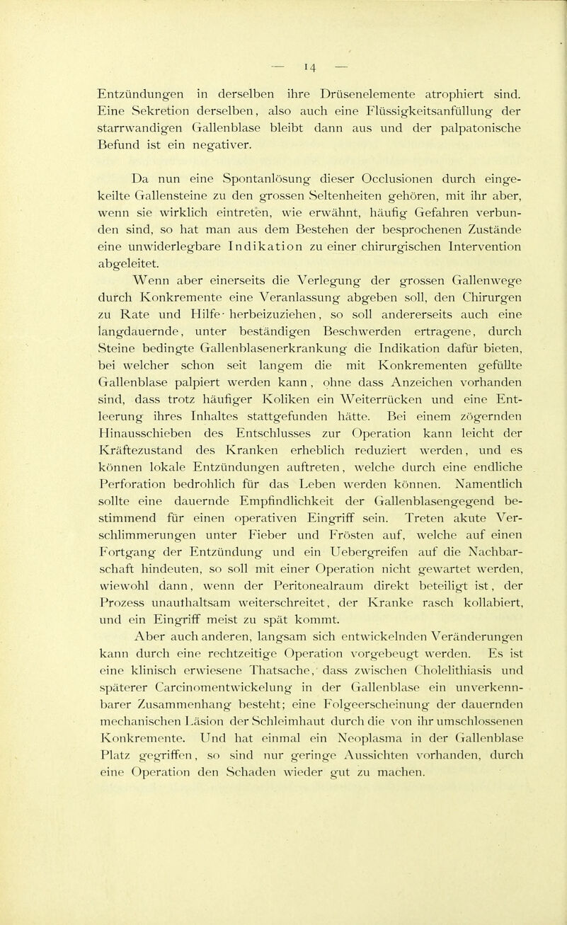 Entzündungen in derselben ihre Drüsenelemente atrophiert sind. Eine Sekretion derselben, also auch eine Flüssigkeitsanfüllung der starrwandigen Gallenblase bleibt dann aus und der palpatonische Befund ist ein negativer. Da nun eine Spontanlösung dieser Occlusionen durch einge- keilte Gallensteine zu den grossen Seltenheiten gehören, mit ihr aber, wenn sie wirklich eintreten, wie erwähnt, häufig Gefahren verbun- den sind, so hat man aus dem Bestehen der besprochenen Zustände eine unwiderlegbare Indikation zu einer chirurgischen Intervention abgeleitet. Wenn aber einerseits die Verlegung der grossen Gallenwege durch Konkremente eine Veranlassung abgeben soll, den Chirurgen zu Rate und Hilfe-herbeizuziehen, so soll andererseits auch eine langdauernde, unter beständigen Beschwerden ertragene, durch vSteine bedingte Gallenblasenerkrankung die Indikation dafür bieten, bei welcher schon seit lang-em die mit Konkrementen g-efüllte Gallenblase palpiert werden kann , ohne dass Anzeichen vorhanden sind, dass trotz häufiger Koliken ein Weiterrücken und eine Ent- leerung ihres Inhaltes stattgefunden hätte. Bei einem zögernden Hinausschieben des Entschlusses zur Operation kann leicht der Kräftezustand des Kranken erheblich reduziert werden, und es können lokale Entzündungen auftreten, welche durch eine endliche Perforation bedrohlich für das Leben werden können. Namentlich sollte eine dauernde Empfindlichkeit der Gallenblasen gegen d be- stimmend für einen operativen Eingriff sein. Treten akute Ver- schlimmerungen unter Fieber und Frösten auf, welche auf einen F'ortgang- der Entzündung und ein Uebergreifen auf die Nachbar- schaft hindeuten, so soll mit einer Operation nicht gewartet werden, wiewohl dann, wenn der Peritonealraum direkt beteiligt ist, der Prozess unauthaltsam weiterschreitet, der Kranke rasch kollabiert, und ein Eingriff meist zu spät kommt. Aber auch anderen, langsam sich entwickelnden Veränderungen kann durch eine rechtzeitige Operation vorgebeugt werden. Es ist eine klinisch erwiesene Thatsache, dass zwischen Cholelithiasis und späterer Carcinomentwickelung in der Gallenblase ein unverkenn- barer Zusammenhang besteht; eine Folgeerscheinung der dauernden mechanischen Läsion der Schleimhaut durch die von ihr umsclilnssenen Konkremente. Und hat einmal ein Neoplasma in der Gallenblase Platz gegriffen, so .sind nur geringe Aus.sichten vorhanden, durch eine Operation den Schaden wieder gait zu machen.
