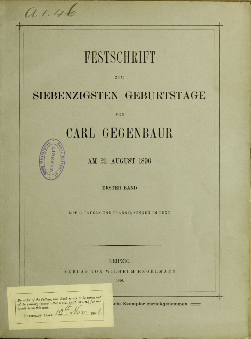 ZUM i 1 SIEBENZIGSTEN GEBURTSTAGE VON CARL GEGENBAUR AM 21. AUGUST 1896 i ■ ■ ERSTER BAND MIT 15 TAFELN UND 77 ABBILDUNGEN IM TEXT I LEIPZIG V E R L A G YON W I L H E L M E N (i E L M A K N 1896. ein Exemplar zuruckgfenommen. By order of tU College, this Book is not to he taken out of the Library {except after 6 ^M jtil 10 a.m.) for one month from this date. ^//^ ' , /U ' <i//W'... 189 - Physicians' Hall, ■^r*r.