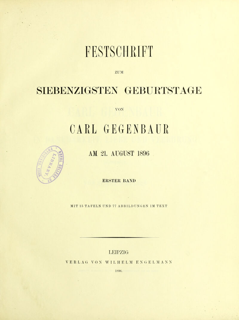 ZUM SIEBENZIGSTEN GEBURTSTAGE VON CARL GEGENBAUR AM 21. AUGUST 1896 ERSTER BAND MIT 15 TAFELN UND 77 ABBILDUNGKN IM TEXT LEIPZIG V E R L A G VON WIL H E L M E N 0 E L M A N N 1896.