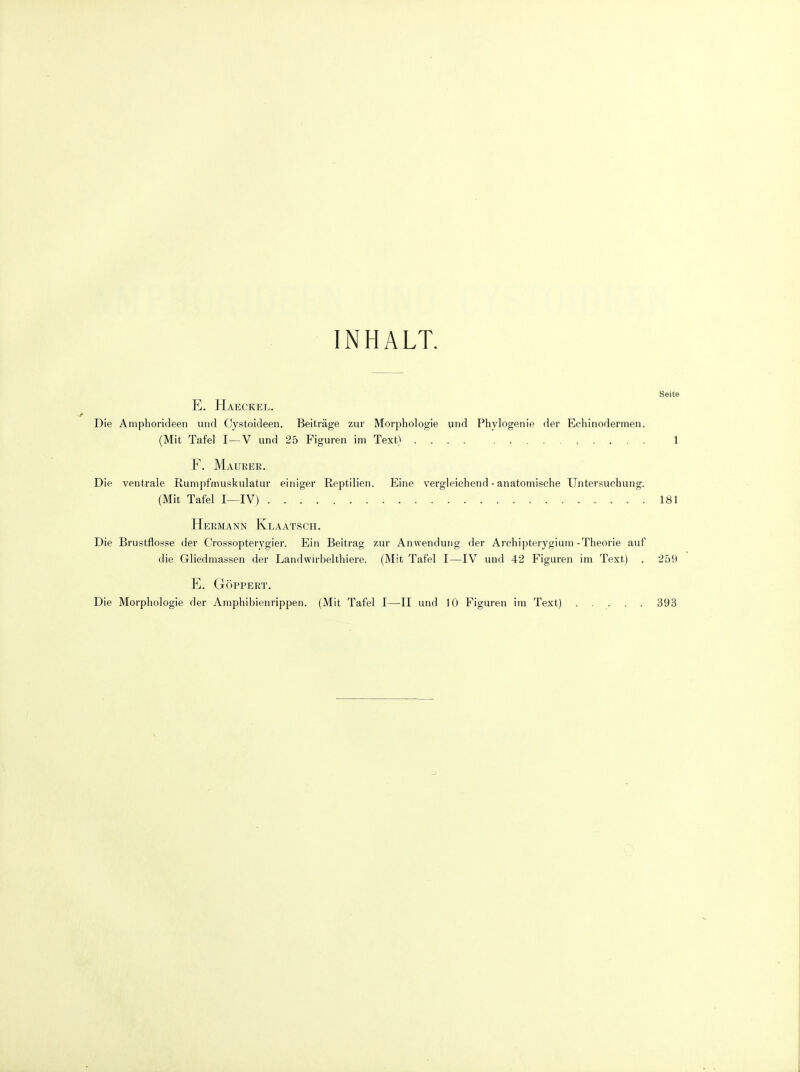 INHALT. Seite E. Haeckel. Die Amphorideen uiid Cystoideen. Beitrage zur Morphologic und Phylogenie der Echinodermen. (Mit Tafel I—V und 25 Figuren im Text) 1 F. Maueer. Die ventrale Rumpfmuskulatur einiger Reptilien. Eine vergleichend - anatomische Untersuchung. (Mit Tafel I—IV) 181 Hermann Klaatsch. Die Brustflosse der Crossopterygier. Ein Beitrag zur Anwendung der Arehipterygium-Theorie auf die Gliedmassen der Landwirbelthiere. (Mit Tafel I—IV uud 42 Figuren im Text) . 259 E. GOPPERT. Die Morphologie der Amphibienrippen. (Mit Tafel I—II und 10 Figuren im Text) ..... 393
