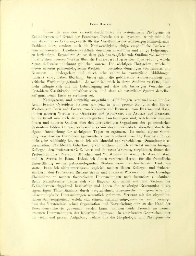 Iiidcui icli mill den Veisucli durclifiiliite, die systeinatisclie Plivlogeiiie der EcliiiKjdermeii aiif Gniiid der Pentactaea-Tlieorie iieu zu gestalteii, wiirde mir niclit nur dereii liolier Erklariiiigswerth fur das ^'erstandlli.ss des schwierigen Ecliiiiodermeii- Problems klar, sondern aiich die Notliwendigkeit, einige empfindliclie Liickeii in dem umfassendeii Hvpotlieseii-Gebaiide der.selben ausziiflilleii iind einige Folgerungen zn bericlitigen. Besonderen Anlass dazu gab das vergleicheiide Btudium von melirereii inhaltreiclien neueren Werken iiber die Palaeontol ogie der Cystoideen, welclie Semon theilweise iinbekannt geblieben wareii. Die wiclitigen Tliatsaclien, welclie in diesen neueren palaeontologisclien Werken — besonders denjenigen von Angelin und BAiiRAXDE — niedergelcgt und durcli selir zalilreielie vorziigliclie Abbildungen illustrirt sind, liaben iiberliaupt bislier iiiclit die gebiilirende Aufmerksamkeit und kritisclie Wiirdigung gefunden. Je melir icli micli in deren Studium vertiefte, desto melir driingte sicli mir die Ueberzeugung aut, dass alle bislierigen Versuclie der Cystoideen-Klassifikation unlialtbar seieii, und dass eiii iiatiirliclies System derselbeii auf ganz neuer Basis zu erricliten sei. Naturgetreue und sorgfaltig aiisgefiilirte Abljilduiigeii von inelireren liundert Arten fossiler Cystoideen besitzen wir jetzt in selir grosser Zalil, in den alteren Werken von Buch und Forbes, von Volboeth mid Eichwald, von Billings und Hall, in den neueren Werken von Quenstedt mid Woodavard, von Angelin und Barrande. So wertlivoll nun aucli die morpliologisclieii Anscliaiumgen sind, welclie wir mis aus diesen und anderen (^uelleii liber den merkwiirdigen Organismus der palacozoisclien Cystoideen bildeii koiinen, so erscliien es mir docli mierlasslicli, dieselben durcli die eigeiie Uiitersucliung der wiclitigsteii Typen zu erganzen. Da meiiic eigene Samm- Imig von fossileii Cystoideen (grossentlieils ein Gesclienk von Dr. Friedeich Rolle) niclit selir reiclilialtig ist, suclite icli mir JMaterial aus verscliiedeneii Sammlungeii zu verscliatfen. Fiir liberale Ueberlassung von solcliem bin icli zuiiiiclist meineii liiesigcii Kollegeii, den Professoren G. E. Linck und Johannes A\'altuer, verpHiclitet, feriicr den Professoren Karl Zittel in ]\liinclieii mid W. Waagen in Wieii, Dr. Jahn in Wien und Dr. SxiiRiz in Bonn. Iiidem icli diesen verelirteii Herren fiir die freundliclie Unterstiitzung ineiner palaeontologischen Studieii meineii verbiiidliclisteii Dank ab- statte, kaiin icli niclit unterlasseii, zugleicli meinen liebeii Kollegeii und frilliercn Scliiilerii, den Professoren Piciiard Semon mid Johannes Walther, fiir ilirc lebendigc Tlieilnalime an meinen tlieoretisclien Uiitersu(;liungeii iiocli besonders zu daiiken. Beide Naturforsclier liatteii sicli vor laiigerer Zeit selbst mit dem Studium der Ecliinodenuen eingeliend bescliaftigt und liaben die scliwierige I^rkenntniss dieses eigeiiartigcii Tliier-Stainmcs durcli ausgezeiclmete anatoniisclu', oiitogcnetisclie und jialaeontologisclie I'litersuclimigen Aveseiitlicli gefo'rdert. Yertraut mit den cigentliiim- liclieii Scliwierigkeiten, welclie sicli seinem Studium eiitgegenstellcn, und iibcrzeugt, dass das Verstandniss seiner Organisation mid Entwickeluiig nur an der Hand der Descendenz-Theorie gewomien werdcn kanii, nalimen beide Freuiide an nu inen erneuten Fntersucliungen das lebliafteste Jnteresse. In eingelienden rJespriiclien iiber die vielcii und givjssen Aufgaben, welclie uns die Moi])hol()gie mid I'liylogenie der