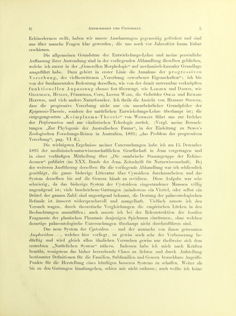 Ecliinodermeii stellt, liabeii wir iinsere Aiisclianuiigcii gegenseitig gefordert mid siud uns iiber manche Fragen klar gewordeii, die uns nocli vor Jaliresfrist kaiim losbar erscliienen. Die allgemeineii Grundsatze der Eiitwickeluiigs-Lehre und meiiie persoidiclie Auftassung ihrer Aiiweiiduiig siiid in der vorliegeiideii Abhaiidhing dieselben geblieben, welche ich zuerst in dei- ,,Generellen Morphologie auf mechanisdi-kausaler Grundlage ausgefiihrt babe. Dazu gehort in er.ster Linie die Annabme der pr o gr e ssi v en Vererbiing, der vielbestrittenen ,,Vererbimg erworbener Eigenscbaften; icb bin von der fundanientalen Bedeutung derselben, wie von der damit untreimbar verkniipfteii funktionellen Anpassung ebenso fest iiberzeugt, wie Lamarck und Darwin, wie Gegenbaur, Huxley, Furbringer, Cope, Lester Ward, die Gebrlider Oskar und Richard Heetwig, und viele andere Naturforscber. Icb tbeile die Ansicbt von Herbert Spencer, dass die progressive Vererbung nicbt nur ein unentbebrlicber Grundpfeiler der Ejngenesis-Theoi'ie, sondern der natiirliclien Eiitwickebings-Lebre iiberbaupt ist; die entgegengesetzte ,, K e i m p 1 a s m a - T b e o r i e von Weismann flibrt mis zur Irrlebre der Prciformation und zur vitalistiscbeii Teleologie zuriick. (VergL meine Betracb- tungen ,,Zur Pbylogenie der Australiscben Fauna, in der Einleitung zu Semon's Zoologiscben Forscbmigs-Reisen in Australieii, 1893; ,,das Problem der progressive!! Vererbung, pag. VI ff.). Die wicbtigsten Ergebnis.se meiner Lbitersucbimgen babe icb am 13. Dezember 1805 der mediziniscb-naturwissenscbaftKcben Gesellscbaft in Je!!a vorgetragen mid ii! eii!er vorlaufigei! Mittbeibing iiber ,,Die cambriscbe Stammgruppe der Ecbiiio- dermen pubHzirt (inr XXX. Baiide der Jei!a. Zeitscbrift fiir Naturwissenschaft). Bei der weiteren Ausfiibrung derselben fiir die vorliegeiide Abl!a!!dlui!g war icb scbliesslicb genotbigt, die gauze bisliei'ige Litteratur iiber Cystoideen durcbzuarbeiten U!!d das System derselben bis auf die Genera binab zu revidiren. Diese Aufgabe war selir scbwierig, da das bisberige System der Cystoideen eingestandener Maassen vollig ui!geniigend ist; viele bescbriebene Gattungen (mi!!destens ein Viertel, oder selbst ein Drittel der ga!!ze!! Zabl) sind u!!ge!!iigend bekannt, die Deutung der palaeontologisclien Befimde ist iiussei'st widersprucbsvoU und mangelhaft. Vielfticb nmsste icb den Versucb wagen, dui-cli tbeoretiscbe Vergleicbungen die empirisclien Liicken in den Beobacbtungen auszufiillen; audi musste icb bei der Rekonstruktion der fossileii Fragmente der plastiscben Phantasie denjenigen Spielraum einraumeii, oliiie welcben derartige palaeontologiscbe Untersucbungei! iiberbaupt nicbt durcbzufiilireii sind. Das neue System der Cystoideen — und der nunmebr von ibneii getrennten Amphorideen —, welcbes bier vorliegt, ist gewiss nocb selir der Verbesserung be- diirftig und wird gleich alien aluilicben Versucbeir gewiss nur tlieilweise sicli dem erstrebten ,,Natiirliclien Systeiii nabern. Indessei! babe icb iiiicli nacb Kriiften bemiibt, wenigstens das bisber lierrscbende Cbaos zu lichten und durcli Aufstellung bestimmter Definitionen fiir die Familien, Subfamiliei! und Genera brauclibare Angrifts- Punkte fiir die Herstelluiig eines kiinftigen besseren Systems zu scbatfen. Weiter als bis zu den Gattungen binabzugebeii, scliien mir nicbt ratlisam; audi wollte icb keiiie