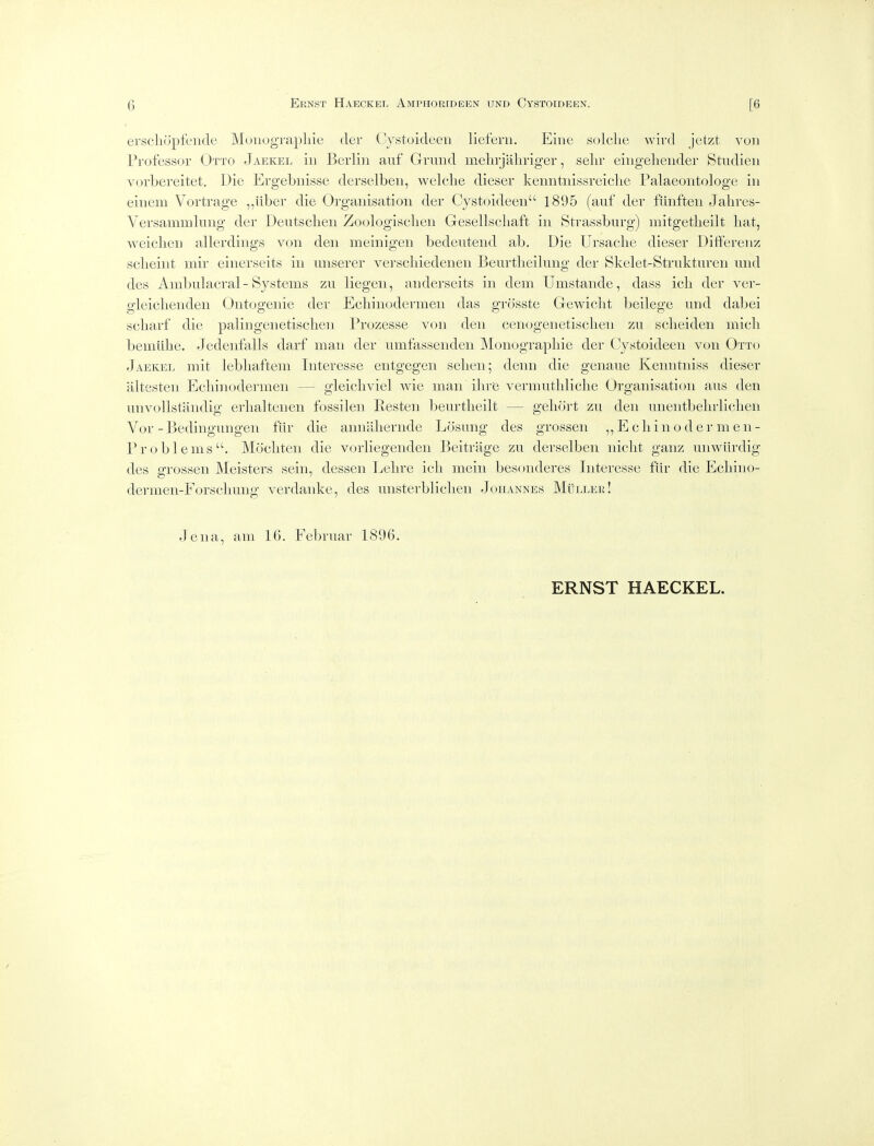 erscliopfciide Muuograpliie tier Cystoideen lieferii. Eiiie solclie wivd Jetzt von Professor Otto Jaekel in Berlin auf Grand melirjahriger, sehr eingeliender Stndien vorbereitet. Die Ergebuisse derselben, welche dieser kenntuissreiclie Palaeontologe in einem Vortrage ,,iiber die Organisation der Cystoideen 1895 (auf der fihiften Jahres- Versammlung der Deutsclien Zoologisclien Gesellscliaft in Strassburg) niitgetlieilt liat, weiclien allerdings von den meinigen bedeutend ab. Die Ursaclie dieser Ditferenz sclieint mir einerseits in unserer verscliiedenen Beurtbeilung der Skelet-Strakturen und des Ambulacral- Systems zu liegeii, aiiderseits in dem Unistande, dass ich der ver- gleicliendeii Ontogenie der Echin(_>dermen das grosste Gewiclit beilege und dabei scharf die palingenetisclien Prozesse von den cenogenetisclieii zu sclieiden micli bemlihe. Jedenfalls darf man der umfassenden IMonograpliie der Cystoideen von Otto Jaekel mit lebliaftem Interesse entgegen selien; denn die genaue Kenntniss dieser altesten Ecliinodermen — gleicliviel wie man ilire vermutbliclie Organisation aus den unvoUstandig erlialtenen fossilen Resten beurtlieilt — geliort zu den unentbelirliclien Vor -Bedingungen fiir die anniibernde Losung des grossen ,, E cli in o d er m en- Problems. Mocliten die vorliegenden Beitrage zu derselben niclit ganz unwiirdig des oTossen Meisters sein, dessen Lebre icli mein besonderes Interesse fur die Ecliino- dermen-Forscbung verdanke, des unsterbliclien Johannes Mullek! Jena, am 16. Februar 1896. ERNST HAECKEL.