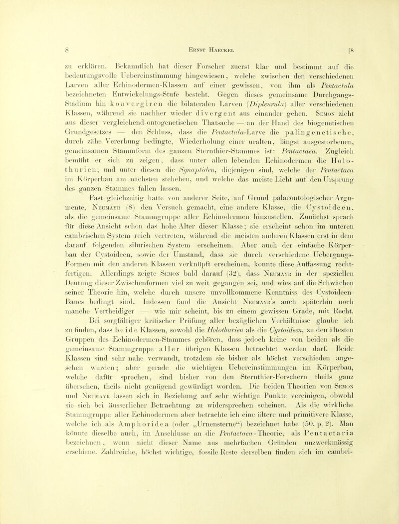 zu erklaren. Bekaniitlicli liat dieser Forsclier znerst klav uiid bestimmt auf die bedeutungsvolle Uebereinstimmimg liingewiesen, welche zwisclien den verscliiedenen Larveii aller Ecliinodermen-Klassen auf eiuer gewisseii, von ihm als Pentactula bezeichneten Entwickebmgs-Stufe bestelit. Gegen dieses gemeinsame Durcligangs- Stadium bin konvergiren die bilateralen Larven [Dqjleurala) aller verscliiedenen Klassen, wahrend sie naclilier wieder divergent ans einander geben. Sem(3n zieht aus dieser vergleicliend-ontogenetischen Thatsacbe — an der Hand des biogenetiscben Grundgesetzes — den Scbluss, dass die Pentactula-ljs.vve die p alin g e n e t i s cli e, durch zalie Vererbung bedingte, Wiederliolung einer uralten, liingst ausgestorbenen, gemeinsamen Stammform des ganzen Sterntliier-Stammes ist: Pentactaea. Zugleicb bemiibt er sicb zu zeigen, dass unter alien lebenden Ecbinodermen die Ho lo- th iiri en, und unter diesen die Synaptiden^ diejenigen sind, welclie der Pentactae(( im Korperbau am nachsten stelielien, und welclie das meiste Liclit auf den Urs]jrung des ganzen Stanimes fallen lassen. Fast gleiclizeitig liatte von anderer Seite, auf Grund palaeontologisclier Argu- iiieiite, Neumayr (8) den Versucli gemaclit, eine andere Klasse, die Cjstoideen, als die gemeinsame Stammgruppe aller Ecbinodermen liinzustellen. Zunaclist spracb fiir diese Ansiclit sclioii das liolie Alter dieser Klasse; sie erscbeint sclioii im iinteren cambrisclien System reicli vertreten, wahrend die meisten aiidereii Klassen erst in dem darauf folgenden silurischen System erscbeinen. Aber audi der einfaclie Korper- bau der Cystoideeii, sowie der Umstand, dass sie durch verschiedene Uebergangs- Formen mit den anderen Klassen verkniipft erscbeinen, konnte diese Auffassung reclit- fertigen. AUerdings zeigte Semon bald dai'auf (32), dass Neumayr in der speziellen Deutung dieser Zwisclienfornien viel zu weit gegangen sei, und wies auf die Schwaclien seiner Tlieorie bin, Avelclic durch uiisere unvoUkommene Kenntniss des Cystoideen- Baues bediiigt sind. Indessen fand die Aiisicht Neumayr's audi spaterhin nodi manclie Vertlieidiger — wie mir sclieint, bis zu eiiieni gewisseii Grade, mit Reclit. Bei sorgfaltiger kritisclier Prilfung aller beziiglichen Verhaltnisse glaube icli zu finden, dass beide Klassen, sowohl die Holothurien als die Cystoideen^ zu den altesten Gruppen des Ecliiiiodermen-Stammes gelioreii, dass jedocli keiiie von beideii als die gemeinsame Stammgruppe aller iibrigen Klassen betrachtet werdeii darf. Beide Klassen sind sehr iialie verwandt, trotzdem sie bislier als hoclist verschieden ange- selieii wurdeii; aber gerade die wiclitigeii Uebereinstimmungen im Korperbau, welclie dafur sprechen, sind bisher von den Sternthier-Forscliern tlieils gaiiz iibersehen, tlieils niclit geiiiigend gewiirdigt worden. Die beiden Theorieii von Semon und Neumayr lassen sich in Bezieliung auf sehr widitige Punkte vereinigen, obwolil sie sich bei ausserliclier Betraditung zu widersprechen sdieinen. Als die wirkliclie Stammgruppe aller Ecbinodermen aber betraclite ich eine altere und primitivere Klasse, welclie ich als Amp ho ride a (oder ,,Urnensterne) bezeichnet babe (50, p. 2). Man konnte dieselbe audi, im Ansdilusse an die Pentactaea-Theovit^ als Pent act aria bezeidinen, wenn niclit dieser Name aus melirfachen Griinden unzweckmassig erschiene. Zahlrelche, hochst widitige, fossile Reste derselben hndeii sich im cambri-