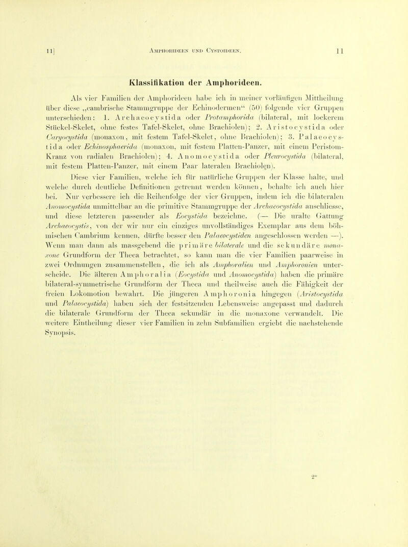 Klassifikation der Amphorideen. Als vier Familien der Ampliorideeii habe icli in meiiier vorlaiifigeii Mittheiliiiig iibur diese ,,cauibi-iselie Stammgriippe der Ecliiiiodermen (50) folgeiide vier Gruppeii uiitersehiedeu: 1. Arcliaeocy stida oder Frotamphorida (bilateral, mit lockerem Stiickel-Skelet, oline feste.s Tafel-Skelet, olmc Bracliiolen); 2. Aristocjstida oder Caryocystida (monaxoii, mit festem Tafel-Skelet, oliiie Bracliiolen); 3. Palaeocys- tida odev Echmosphaertda (monaxon, mit festem Platten-Panzer, mit einem Peristom- Kraiiz von radialeii Brachiolen); 4. An omocy stida oder Pleurocystida (bilateral, mit festem Platten-Panzer, mit einem Paar lateralen Braeliiolenj. Diese vier Familien, welclie ieli fiir natiirliclic Grnppen der Klasse Iialte, und welclie durcli deutliclie Definitionen getreimt werden konnen , belialte icli aueli liier bei. Nur verbessere icli die Eeilienfolge der vier Grnppen, iiidem icli die bilateralen Anomocystida unmittelbar an die primitive Stammgruppe der Archaeocystida anschliesse, mid diese letzteren passender als Eocystida bezeiclme. (— Die nralte Gattung Arcliaeucystis^ von der Avir nur eiii einziges unvollstandiges Exemplar aus dem boli- misclien Cambrium kennen, diirfte besser den Falaeocystiden angesclilossen werden —). Weim man dann als massgebend die \)\'\m\\Ye hilaterale und die sekundare mona- xone Grundform der Tlieca betrachtet, so kann man die vier Familien paarweise in zwei Ordnuiigeii zusammeiistellen, die icli als Aniphoralien und Amplioronien unter- selieide. Die iilteren Amphoralia [Eocystida xmd Anomocystida) liaben die primiire bilateral-symmetrisclie Grundform der Tlieca und tlieilweise aucli die Fahigkeit der freieii Lokomotion bewalirt. Die jungeren Amplioronia liingegen {Aristocystida und Falaeocystida) liaben sicli der festsitzenden Jjebeiisweise angepasst und dadurch die bilaterale Grundform der Tlieca sekuiidar in die monaxone verwandelt. Die weitere Eintlieiluno- dieser ^'ier Familien in zelm Subfamilien ero-iebt die iiaclisteliende Synopsis.
