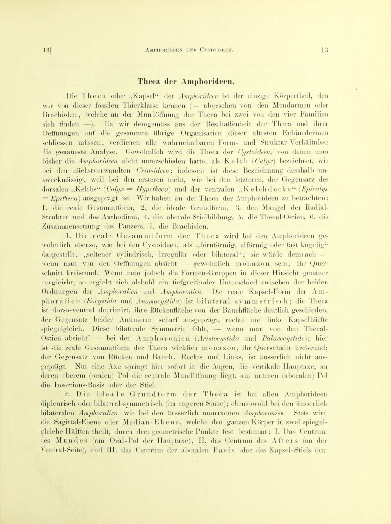 Tlieca der Ainpliorideeii. Die Tlieca odev ,,Kap.sel der Amphorideen i.st der eiiizige Kurpertlieil, deii wir voii dieser fossileii Thierklasse kennen (— abg'eselieii von den Mundarmen uder J)racliiolen, welche an der Mundofthung der Tlieca bei zwei von den vier Faniilien sich linden —). Da wir delng■ema^^s aus der Besebaffeidieit der Tbeca und ibrer Oeffnmigen anf die gesammte iibrige Organisation dieser abesten Ecbinodermen schliessen miissen, verdienen alle \\abrnebmbaren Form- und Btriiktur-Verbabnisse die genaueste Analyse. Gewobnlicb wird die Tbeca der Cjjstoideen, von denen man bisber die. Amphorkleen nicbt unterscliieden batte, als Kelcli [Cal/ja-) bezeicbnet, Avie bei den nacbstverwandten Crinoideeti; indessen ist diese Bezeicbmmg desslialb un- zweckmassig, weil bei den ersteren nicbt, wie bei den letzteren, der Gegensatz des (lorsalen ,,lvelcbs (C'oiy.*; = II;ipotheca) und der ventralen ,, K el cb d eck e (^)/cy///y,fj = ^p/^Aeca) ausgepriigt ist. Wir baben an der Tbeca der Ampbjrideen zu betracbten: 1. die reale Gesanimtt()rm, 2. die ideale Grundform, o. den Mangel der Radial- Struktur und des Antliodium, 4. die aborale Stielljildung, 5. die Tbecal-Ostien, (5. die Zusamniensetzung des Panzei's, 7. die Bracbiolen. 1. Die I'eale Gesammtform der Tbeca wird bei den Ampliorideen ge- wobnlicb ebenso, wie bei den Cvstoideen, als ,,birnformig, eiformig oder fast kugelig- dargestellt, „seltener cylindriscb, irregular oder bilateral; sie wurde demnacb — wenn man von den Oeffnungen absiebt — gewn'bnlicb monaxon sein, ibr (^)iiei- scbnitt kreisrund. Wenn man jedocb die Formen-Gruppen in dieser Hinsicbt geiiauer A'ergleicbt, so ergiebt sicb alsbald ein tiefgreifender Uiiterscbied zwisclien den beiden Ordnungen der Amphoralien und Amphoronien. Die reale Kapsel-Form der Am- pboralien [Eocystida und Anomocystida) ist bilateral-s \'mm etr iscb ; die Tbeca ist dorso-venti-al de})rimirt, ibre Riickenflacbe von der Baucbtlacbe deutlicb gescbieden, der Gegensatz beider Antimeren scbarf ausgepriigt, recbte und linke Kapselbalfte spiegelgleicb. Diese bilaterale Symmetrie feblt, — wenn man von den Tbecal- Ostien absiebt! - bei den .Vmpboronien {Aristocijstidn und Falaeocystkia)- bier ist die reale Gesammtform der Tbeca Avirldicb monaxon, ibr Qut'iscbnitt kreisrund; der Gegensatz von Riicken und Baueb, Recbts uud Links, ist iiusserlicb nicbt aus- gepragt. Nur eine Axe springt bier sofort in die Augen, die vertikale Hauptaxe, an deren oberem (oralen) Pol die centrale Mundotfnung liegt, am unteren (aboralen) Pol die Insertions-Basis oder der Stiel. 2. Die ideale G r u n d f <> r m d e r T b e c a ist bei alien Amphorideen dipleuriscli oder bilateral-symmetriscb (im engeren Sinne); ebensowobl bei den ausserlicb bilateralen Amphoralien^ wie bei den ausserlicb monaxonen Amphoronien. Stets wird die iSagittal-Ebene oder Median-Eben e, welcbe den ganzen Korper in zwei spiegel- gleicbe Hlilften tbeilt, durcli drei geometrisclie Punkte test bestimmt: I. Das Centnun des Mundes (am Oral-Pol der Hauptaxe), TT, das Centrum des Afters (an der Ventral-Seite), uud 111. das Centrum der aboralen Jiasis oder des Kapsel-Stiels (am