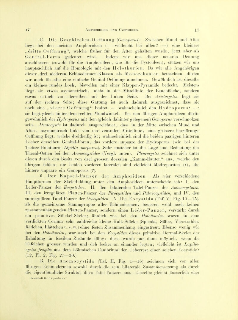 C. Die Gesc 111 edits-O off nun g {GovnporHs). Zwisclien Miind nnd After liegt bei den meisten Ampliorideeii {— vielleicht hei alien? —) eine kleinere ,,dritte Oeffnung, welclie f'rillier fiir den After gelialten wurde, jetzt aber als Gen ital-Forus gedeutet wird. Indem wir uiis dieser neueren Deutung anschliessen (sowohl fiir die Amphorideen, wie fiir die (Vstoideeiij, stiitzen wir uns liauptsiiclilieli anf die Homologie mit den Holothurien. Da wir alle Angehcirigen dieser drei niederen Ecliiiiodernien-Klassen als Moiiorclionien betrachteii, diirfen wir aucli fiir alle eine einfaclie Genital-OeffiiTing aiinelimen. Gewolinlicli ist dieselbe ein kleines rimdes Loch, bisweilen mit einei- Klappen-Pyramide bedeckt. Meistens liegt sie etwas asymmetrisch, nicht in der Mittellinie der Baucliflaclie, soiidern etwas seitlicli von derselben auf der linken Seite. Bei Aristoajstis liegt sie anf der recliten Heite; diese Gattnng ist aucli dadurcli ausgezeiclmet, dass sie noch eine ,,vierte Oeffnung besitzt — walirsclieinlich den Hy drop or us? —; sie liegt gleicli hinter dem recliten Mundwinkel. P)ei den iibi'igen Amphorideen diirfte gewohnlich der Hydroporus mit dem (gleicli dahinter gelegenen) Gonoporus versclimolzen sein. Deutocystis ist dadurch ausgezeiclmet, dass in der Mitte zwischen Mund und After, asymmetrisch links von der ventralen Mittellinie, eine grossere herzformige Oeffnung liegt, welche dreitheilig ist; walirsclieinlich sind die beideii paarigen hinteren Locher derselben Genital-Poreii, das vordere unpaare der Hydroporus (wie bei der Tiefsee-Holotliurie Elpidia pmrpurea). Sehr unsicher ist die Lage und Bedentung der Tliecal-Ostieii bei den Anomocystiden (Vergl. unten). P/eurocystis zeichnet sich unter diesen durch den Besitz von drei grossen dorsaleii ,,Kamm-Ivauten aus, welche den iibrigen felileii; die beiden vorderen lateralen sind vielleicht Madreporiten (?), die hintere unpaare ein Gonoporus (?). 6. Der Kaps el-Panzer der Amphorideen. Als vier verscliiedeiie Plauptformen der Skeletbildung unter den Amphorideen untersclieide ich: I, den Leder-Paiizer der Eocystiden^ II. den bilateralen Tafel-Panzer der Anomocystidev, III. den irreguliiren Platten-Panzer der Firocystiden und Palaeocystiden^ und IV. den subregularen Tafel-Panzer der Oroc//5!^/c?6«. A. Die Eocystida (Taf. V, Fig. 10 —15), als die gemeinsame Btammgruppe aller Echinodermeii, besassen wolil noch keinen zusammenhangenden Platten-Panzer, sondern einen Leder-Panzer, verstarkt durch ein primitives Stiickel-Skelet 5 almlich wie bei den Holothurien waren in dem verdickten Corium sehr zahlreiche kleine Kalk-Stiicke (Spicula, Stabe, Vierstrahler, Radchen, Plattchen u. s. w.) oline festen Zusammenhang eingestreut. Ebenso wenig wie bei den Holothurien^ war aucli bei den Eocystiden dieses primitive Dermal-Skelet der Erhaltung in fossilem Zustande faliig; diese wurde nur danii moglicli, wenn die Tafelchen grosser wurden und sich locker an einander legtcn; vielleicht ist Lapillo- cystis fragilis aus dem bolimischen Cambrium der Ueberrest einer solclien Eocystide? (12, PL 2, Fig. 27—30.) B. Die A no mo cyst ida (Taf. II, Fig. 1—16) zciclmen sich vor alien iibrigen Echinodermeii sowohl durch die rein bilaterale Zusammensetzung als durch die eigentliiimliclie Struktur ihres Tafel-Panzers aus, Derselbe gleicht ilusserlich elier Festschrift liir G e e ii b h u r. 3